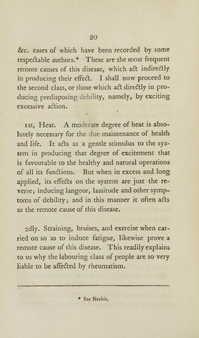 &c. cases of which have been recorded by some respectable authors.* These are the most frequent remote causes of this disease, which act indirectly in producing their effect. I shall now proceed to the second class, or those which act directly in pro- ducing predisposing debility, namely, by exciting excessive action. ist, Heat. A moderate degree of heat is abso- lutely necessary for the due maintenance of health and life. It acts as a gentle stimulus to the sys- tem in producing that degree of excitement that is favourable to the healthy and natural operations of all its functions. But when in excess and long applied, its effects on the system are just the re- verse i inducing langour, lassitude and other symp- toms of debility -, and in this manner it often acts as the remote cause of this disease. idly. Straining, bruises, and exercise when car- ried on so as to induce fatigue, likewise prove a remote cause of this disease. This readily explains to us why the labouring class of people are so very liable to be affected by rheumatism. See Nesbit.