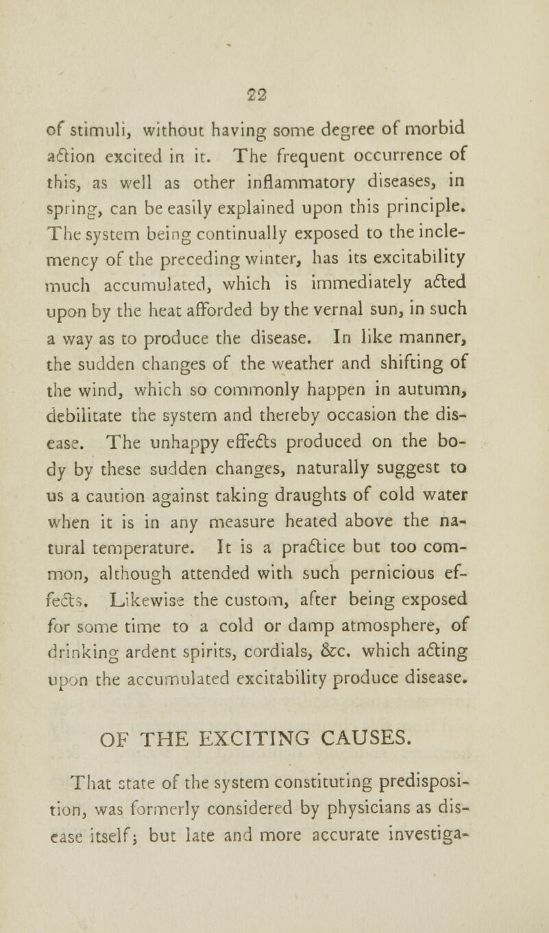 of stimuli, without having some degree of morbid action excited in it. The frequent occurrence of this, as well as other inflammatory diseases, in spring, can be easily explained upon this principle. The system being continually exposed to the incle- mency of the preceding winter, has its excitability much accumulated, which is immediately acted upon by the heat afforded by the vernal sun, in such a way as to produce the disease. In like manner, the sudden changes of the weather and shifting of the wind, which so commonly happen in autumn, debilitate the system and thereby occasion the dis- ease. The unhappy effects produced on the bo- dy by these sudden changes, naturally suggest to us a caution against taking draughts of cold water when it is in any measure heated above the na- tural temperature. It is a practice but too com- mon, although attended with such pernicious ef- fects. Likewise the custom, after being exposed for some time to a cold or damp atmosphere, of drinking ardent spirits, cordials, &c. which acting upon the accumulated excitability produce disease. OF THE EXCITING CAUSES. That state of the system constituting predisposi- tion, was formerly considered by physicians as dis- ease itself j but late and more accurate investiga-