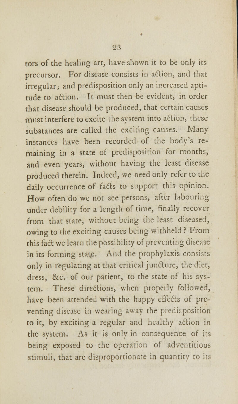 tors of the healing art, have shown it to be only its precursor. For disease consists in action, and that irregular; and predisposition only an increased apti- tude to action. It must then be evident, in order that disease should be produced, that certain causes must interfere to excite the system into action, these substances are called the exciting causes. Many- instances have been recorded of the body's re- maining in a state of predisposition for months, and even years, without having the least disease produced therein. Indeed, we need only refer to the daily occurrence of facts to support this opinion. How often do we not see persons, after labouring under debility for a length of time, finally recover from that state, without being the least diseased, owing to the exciting causes being withheld ? From this fact we learn the possibility of preventing disease in its forming stai;e. And the prophylaxis consists only in regulating at that critical juncture, the diet, dress, &c. of our patient, to the state of his sys- tem. These directions, when properly followed, have been attended with the happy effects of pre- venting disease in wearing away the predisposition to it, by exciting a regular and healthy action in the system. As it is only in consequence of its being exposed to the operation of adventitious stimuli, that are disproportionate in quantity to its