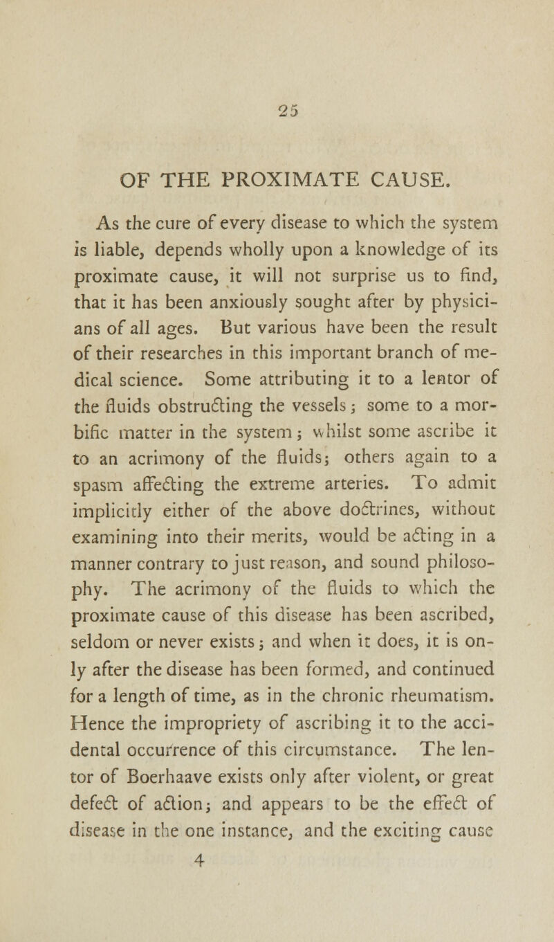 OF THE PROXIMATE CAUSE. As the cure of every disease to which the system is liable, depends wholly upon a knowledge of its proximate cause, it will not surprise us to find, that it has been anxiously sought after by physici- ans of all ages. But various have been the result of their researches in this important branch of me- dical science. Some attributing it to a lentor of the fluids obstructing the vessels; some to a mor- bific matter in the system; whilst some ascribe it to an acrimony of the fluids; others again to a spasm affecting the extreme arteries. To admit implicitly either of the above doctrines, without examining into their merits, would be acting in a manner contrary to just reason, and sound philoso- phy. The acrimony of the fluids to which the proximate cause of this disease has been ascribed, seldom or never exists; and when it does, it is on- ly after the disease has been formed, and continued for a length of time, as in the chronic rheumatism. Hence the impropriety of ascribing it to the acci- dental occurrence of this circumstance. The len- tor of Boerhaave exists only after violent, or great defect of a&ion; and appears to be the effect of disease in the one instance, and the exciting cause 4