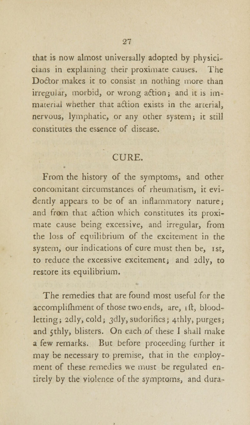 that is now almost universally adopted by physici- cians in explaining their proximate causes. The Doctor makes it to consist in nothing more than irregular, morbid, or wrong action; and it is im- material whether that action exists in the arterial, nervous, lymphatic, or any other system; it still constitutes the essence of disease. CURE. From the history of the symptoms, and other concomitant circumstances of rheumatism, it evi- dently appears to be of an inflammatory nature; and from that action which constitutes its proxi-> mate cause being excessive, and irregular, from the loss of equilibrium of the excitement in the system, our indications of cure must then be, ist, to reduce the excessive excitement; and 2dly, to restore its equilibrium. The remedies that are found most useful for the accomplifhment of those two ends, are, ift, blood- letting; 2dly, cold; jdly, sudorifics; 4-thly, purges; and 5thly, blisters. On each of these I shall make a few remarks. But before proceeding further it may be necessary to premise, that in the employ- ment of these remedies we must be regulated en- tirely by the violence of the symptoms, and durar