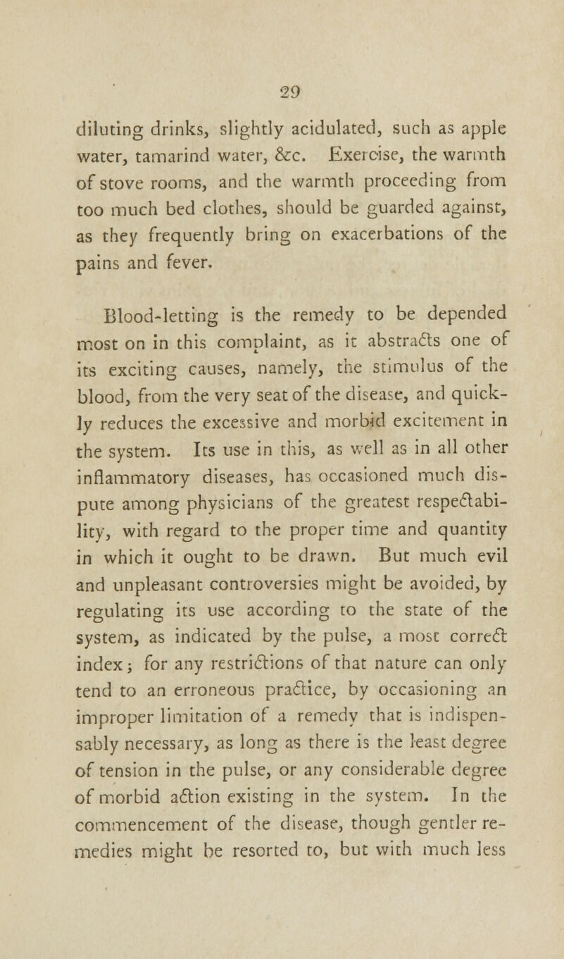 diluting drinks, slightly acidulated, such as apple water, tamarind water, &c. Exercise, the warmth of stove rooms, and the warmth proceeding from too much bed clothes, should be guarded against, as they frequently bring on exacerbations of the pains and fever. Blood-letting is the remedy to be depended most on in this complaint, as it abstracts one of its exciting causes, namely, the stimulus of the blood, from the very seat of the disease, and quick- ly reduces the excessive and morbid excitement in the system. Its use in this, as well as in all other inflammatory diseases, has occasioned much dis- pute among physicians of the greatest respectabi- lity, with regard to the proper time and quantity in which it ought to be drawn. But much evil and unpleasant controversies might be avoided, by regulating its use according to the state of the system, as indicated by the pulse, a most correct index j for any restrictions of that nature can only tend to an erroneous practice, by occasioning an improper limitation of a remedy that is indispen- sably necessary, as long as there is the least degree of tension in the pulse, or any considerable degree of morbid action existing in the system. In the commencement of the disease, though gentler re- medies might be resorted to, but with much less