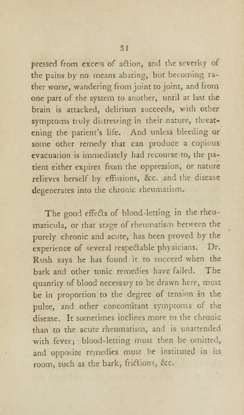 pressed from excels of action, and the severity of the pains by no means abating, but becoming ra- ther worse, wandering from joint to joint, and from one part of the system to another, until at last the brain is attacked, delirium succeeds, with other symptoms truly distressing in their nature, threat- ening the patient's life. And unless bleeding or some other remedy that can produce a copious evacuation is immediately had recourse to, the pa- tient either expires from the oppression, or nature relieves herself by effusions, &c. and the disease degenerates into the chronic rheumatism. The good effects of blood-letting in the rheu- maticula, or that stage of rheumatism between the purely chronic and acute, has been proved by the experience of several respectable physicians. Dr. Rush says he has found it to succeed when the bark and other tonic remedies have failed. The quantity of blood necessary to be drawn here, must be in proportion to the degree of tension in the pulse, and other concomitant symptoms of the disease. It sometimes inclines more to the chronic than to the acute rheumatism, and is unattended with fever; blood-letting must then be omitted, and opposite remedies must be instituted in its room, such as the bark, frictions, &c.