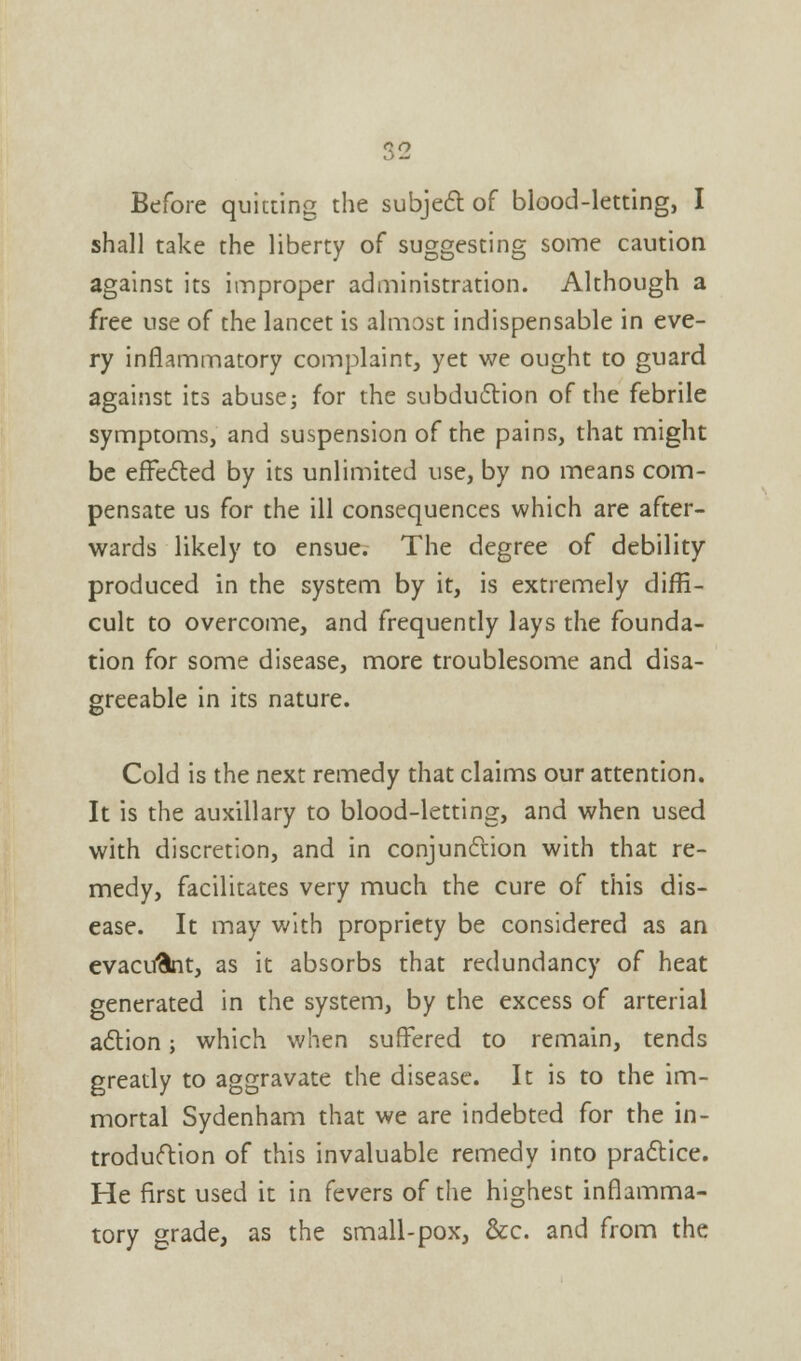 sv Before quieting the subject of blood-letting, I shall take the liberty of suggesting some caution against its improper administration. Although a free use of the lancet is almost indispensable in eve- ry inflammatory complaint, yet we ought to guard against its abuse; for the subduction of the febrile symptoms, and suspension of the pains, that might be effected by its unlimited use, by no means com- pensate us for the ill consequences which are after- wards likely to ensue. The degree of debility produced in the system by it, is extremely diffi- cult to overcome, and frequently lays the founda- tion for some disease, more troublesome and disa- greeable in its nature. Cold is the next remedy that claims our attention. It is the auxiliary to blood-letting, and when used with discretion, and in conjunction with that re- medy, facilitates very much the cure of this dis- ease. It may with propriety be considered as an evacufcnt, as it absorbs that redundancy of heat generated in the system, by the excess of arterial action; which when suffered to remain, tends greatly to aggravate the disease. It is to the im- mortal Sydenham that we are indebted for the in- troduction of this invaluable remedy into practice. He first used it in fevers of the highest inflamma- tory grade, as the small-pox, &c. and from the
