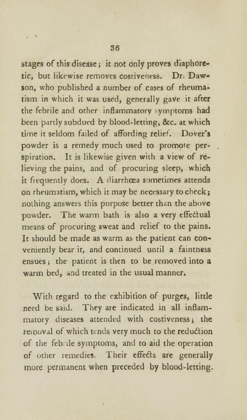 stages of thisdisease; it not only proves diaphore- tic, but like-wise removes costiveness. Dr. Daw- son, who published a number of cases of rheuma- tism in which it was used, generally gave it after the febrile and other inflammatorv symptoms had been partly subdued by blood-letting, &c. at which time it seldom failed of affording relief. Dover's powder is a remedy much used to promote per- spiration. It is likewise given with a view of re- lieving the pains, and of procuring sleep, which it frequently does. A diarrhoea sometimes attends on rheumatism, which it may be necessary to check; nothing answers this purpose better than the above powder. The warm bath is also a very effectual means of procuring sweat and relief to the pains. It should be made as warm as the patient can con- veniently bear it, and continued until a faintness ensues; the patient is then to be removed into a warm bed, and treated in the usual manner. With regard to the exhibition of purges, little need be said. They are indicated in all inflam- matory diseases attended with costiveness j the removal of which tends very much to the reduction of the feb lie symptoms, and to aid the operation of other remedies. Their effects are generally more permanent when preceded by blood-letting.