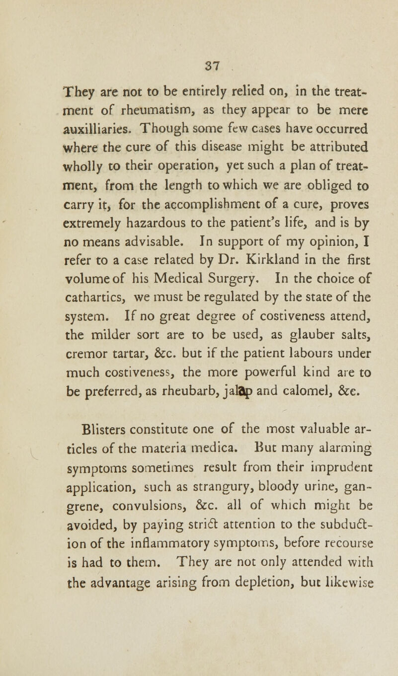 They are not to be entirely relied on, in the treat- ment of rheumatism, as they appear to be mere auxiliaries. Though some few cases have occurred where the cure of this disease might be attributed wholly to their operation, yet such a plan of treat- ment, from the length to which we are obliged to carry it, for the accomplishment of a cure, proves extremely hazardous to the patient's life, and is by no means advisable. In support of my opinion, I refer to a case related by Dr. Kirkland in the first volume of his Medical Surgery. In the choice of cathartics, we must be regulated by the state of the system. If no great degree of costiveness attend, the milder sort are to be used, as glauber salts, cremor tartar, &c. but if the patient labours under much costiveness, the more powerful kind are to be preferred, as rheubarb, jalap and calomel, &e. Blisters constitute one of the most valuable ar- ticles of the materia medica. But many alarming symptoms sometimes result from their imprudent application, such as strangury, bloody urine, gan- grene, convulsions, &c. all of which might be avoided, by paying stricTt attention to the subduct- ion of the inflammatory symptoms, before recourse is had to them. They are not only attended with the advantage arising from depletion, but likewise