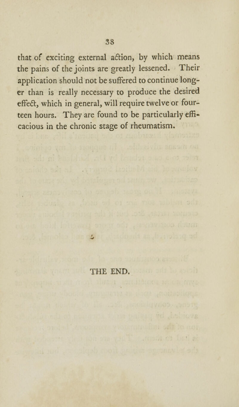 that of exciting external action, by which means the pains of the joints are greatly lessened. Their application should not be suffered to continue long- er than is really necessary to produce the desired effect, which in general, will require twelve or four- teen hours. They are found to be particularly effi- cacious in the chronic stage of rheumatism. THE END.