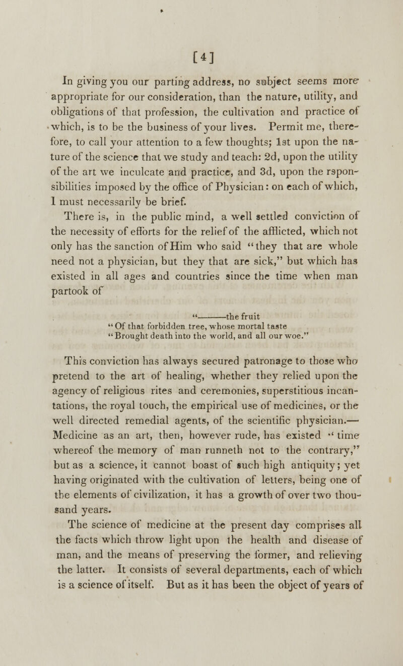 [4] In giving you our parting address, no subject seems more- appropriate for our consideration, than the nature, utility, and obligations of that profession, the cultivation and practice of which, is to be the business of your lives. Permit me, there- fore, to call your attention to a few thoughts; 1st upon the na- ture of the science that we study and teach: 2d, upon the utility of the art we inculcate and practice, and 3d, upon the rspon- sibilities imposed by the office of Physician: on each of which, 1 must necessarily be brief. There is, in the public mind, a well settled conviction of the necessity of efforts for the relief of the afflicted, which not only has the sanction of Him who said they that are whole need not a physician, but they that are sick, but which has existed in all ages and countries since the time when man partook of  the fruit Of that forbidden tree, whose mortal taste Brought death into the world, and all our woe. This conviction has always secured patronage to those who pretend to the art of healing, whether they relied upon the agency of religious rites and ceremonies, superstitious incan- tations, the royal touch, the empirical use of medicines, or the well directed remedial agents, of the scientific physician.— Medicine as an art, then, however rude, has existed *' time whereof the memory of man runneth not to the contrary, but as a science, it cannot boast of such high antiquity; yet having originated with the cultivation of letters, being one of the elements of civilization, it has a growth of over two thou- sand years. The science of medicine at the present day comprises all the facts which throw light upon the health and disease of man, and the means of preserving the former, and relieving the latter. It consists of several departments, each of which is a science of itself. But as it has been the object of years of