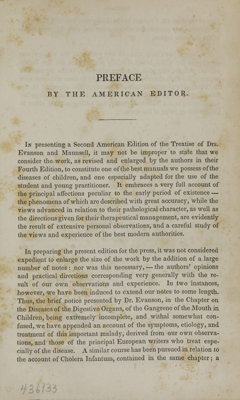 PREFACE BY THE AMERICAN EDITOR. In presenting a Second American Edition of the Treatise of Drs. Evanson and Maunsell, it may not be improper to state that we consider the work, as revised and enlarged by the authors in their Fourth Edition, to constitute one of the best manuals we possess of the diseases of children, and one especially adapted for the use of the student and young practitioner. It embraces a very full account of the principal affections peculiar to the early period of existence — the phenomena of which are described with great accuracy, while the views advanced in relation to their pathological character, as well as the directions given for their therapeutical management, are evidently the result of extensive personal observations, and a careful study of the views and experience of the best modern authorities. In preparing the present edition for the press, it was not considered expedient to enlarge the size of the work by the addition of a large number of notes : nor was this necessary, — the authors' opinions and practical directions corresponding very generally with the re- sult of our own observations and experience. In two instances, however, we have been induced to extend our notes to some length. Thus, the brief notice presented by Dr. Evanson, in the Chapter on the Diseases of the Digestive Organs, of the Gangrene of the Mouth in Children, being extremely incomplete, and withal somewhat con- fused, we have appended an account of the symptoms, etiology, and treatment of this important malady, derived from our own observa- tions, and those of the principal European writers who treat espe- cially of the disease. A similar course has been pursued in relation to the account of Cholera Infantum, contained in the same chapter; a -^3^/33