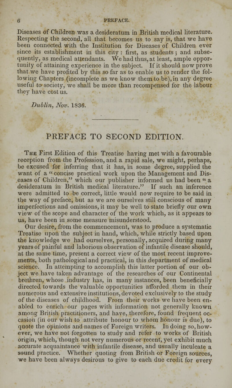 Diseases of Children was a desideratum in British medical literature. Respecting the second, all that becomes us to say is, that we have been connected with the Institution for Diseases of Children ever since its establishment in this city : first, as students ; and subse- quently, as medical attendants. We had thus, at least, ample oppor- tunity of attaining experience in the subject. If it should now prove that we have profited by this so far as to enable us to render the fol- lowing Chapters (incomplete as we know them to be), in any degree useful to society, we shall be more than recompensed for the labour they have cost us. Dublin, Nov. 1836. PREFACE TO SECOND EDITION. The First Edition of this Treatise having met with a favourable reception from the Profession, and a rapid sale, we might, perhaps, be excused for inferring that it has, in some degree, supplied the want of a  concise practical work upon the Management and Dis- eases of Children, which our publisher informed us had been  a desideratum in British medical literature. If such an inference were admitted to be correct, little would now require to be said in the way of preface, but as we are ourselves still conscious of many imperfections and omissions, it may be well to state briefly our own view of the scope and character of the work which, as it appears to us, have been in some measure misunderstood. Our desire, from the commencement, was to produce a systematic Treatise upon the subject in hand, which, while strictly based upon the knowledge we had ourselves, personally, acquired during many years of painful and laborious observation of infantile disease should, at the same time, present a correct view of the most recent improve- ments, both pathological and practical, in this department of medical science. In attempting to accomplish this latter portion of our ob- ject we have taken advantage of the researches of our Continental brethren, whose industry has, in many instances, been beneficially directed towards the valuable opportunities afforded them in their numerous and extensive institutions, devoted exclusively to the study of the diseases of childhood. From their works we have been en- abled to enrich our pages with information not generally known among British practitioners, and have, therefore, found frequent oc- casion (in our wish to attribute honour to whom honour is due), to quote the opinions and names of Foreign writers. In doing so, how- ever, w'e have not forgotten to study and refer to works of British origin, which, though not very numerous or recent, yet exhibit much accurate acquaintance with infantile disease, and usually inculcate a sound practice. Whether quoting from British or Foreign sources, we have been always desirous to give to each due credit for every
