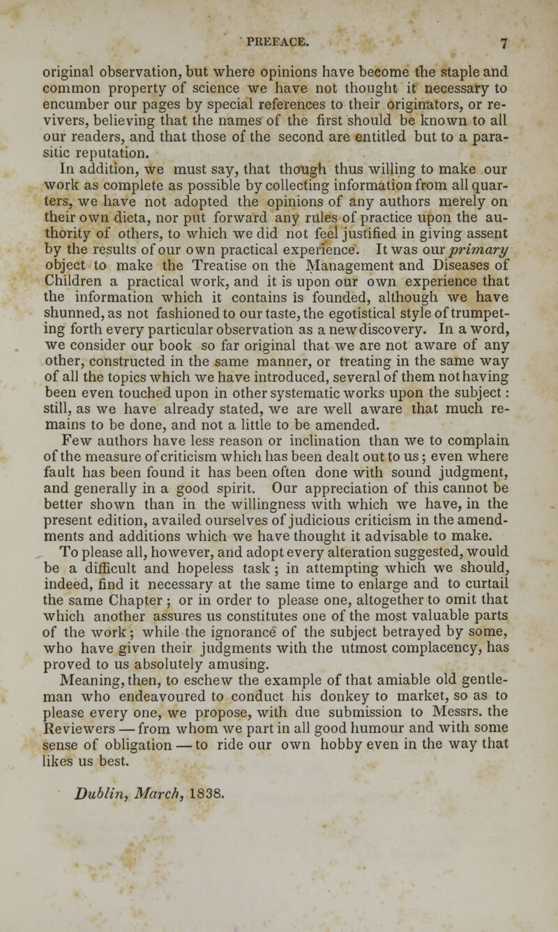 original observation, but where opinions have become the staple and common property of science we have not thought it necessary to encumber our pages by special references to their originators, or re- vivers, believing that the names of the first should be known to all our readers, and that those of the second are entitled but to a para- sitic reputation. In addition, we must say, that though thus willing to make our work as complete as possible by collecting information from all quar- ters, we have not adopted the opinions of any authors merely on their own dicta, nor put forward any rules of practice upon the au- thority of others, to which we did not feel justified in giving assent by the results of our own practical experience. It was oux primary object to make the Treatise on the Management and Diseases of Children a practical work, and it is upon our own experience that the information which it contains is founded, although we have shunned, as not fashioned to our taste, the egotistical style of trumpet- ing forth every particular observation as a new discovery. In a word, we consider our book so far original that we are not aware of any other, constructed in the same manner, or treating in the same way of all the topics which we have introduced, several of them not having been even touched upon in other systematic works upon the subject: still, as we have already stated, we are well aware that much re- mains to be done, and not a little to be amended. Few authors have less reason or inclination than we to complain of the measure of criticism which has been dealt out to us; even where fault has been found it has been often done with sound judgment, and generally in a good spirit. Our appreciation of this cannot be better shown than in the willingness with which we have, in the present edition, availed ourselves of judicious criticism in the amend- ments and additions which we have thought it advisable to make. To please all, however, and adopt every alteration suggested, would be a difficult and hopeless task ; in attempting which we should, indeed, find it necessary at the same time to enlarge and to curtail the same Chapter ; or in order to please one, altogether to omit that which another assures us constitutes one of the most valuable parts of the work; while the ignorance of the subject betrayed by some, who have given their judgments with the utmost complacency, has proved to us absolutely amusing. Meaning, then, to eschew the example of that amiable old gentle- man who endeavoured to conduct his donkey to market, so as to please every one, we propose, with due submission to Messrs. the Reviewers — from whom we part in all good humour and with some sense of obligation — to ride our own hobby even in the way that likes us best. Buhlin, March, 1838.