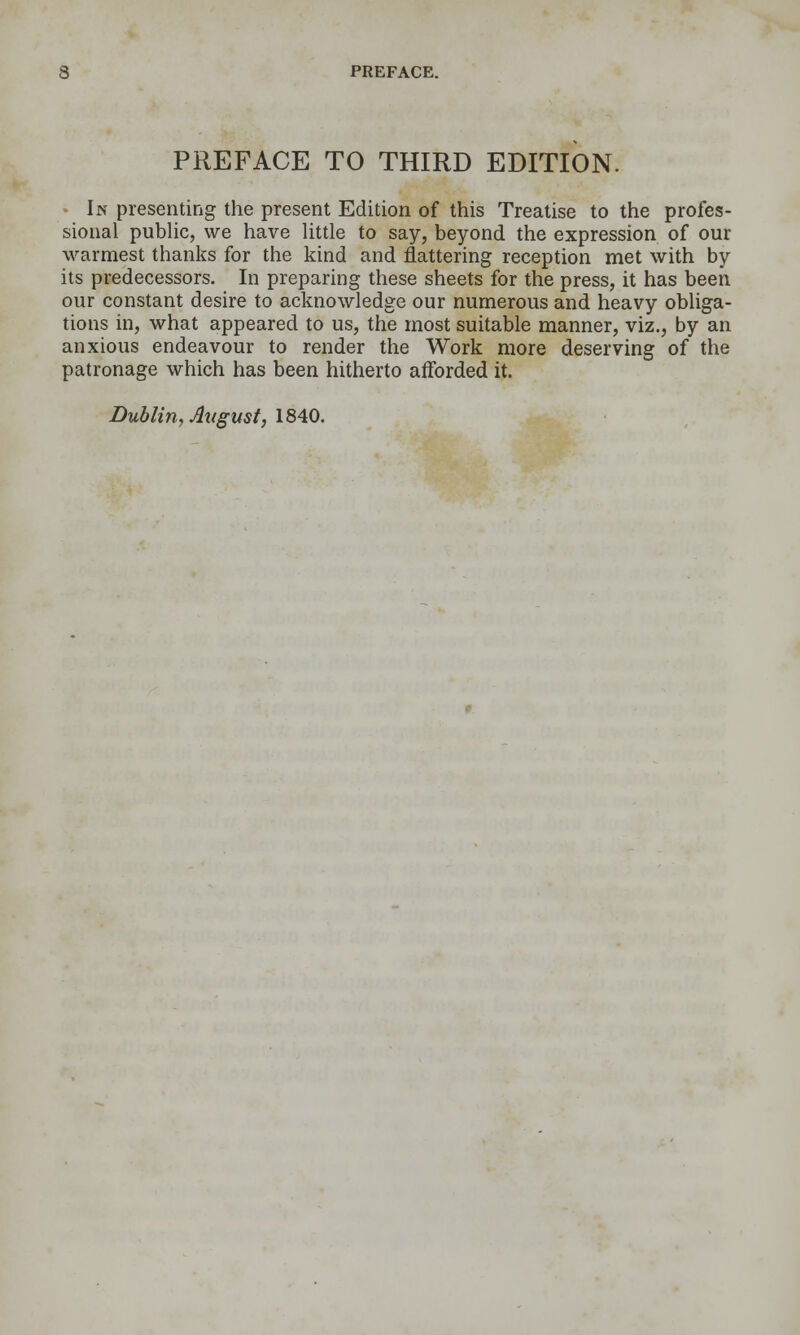 PREFACE TO THIRD EDITION. • In presenting the present Edition of this Treatise to the profes- sional pubUc, we have Uttle to say, beyond the expression of our warmest thanks for the kind and flattering reception met with by its predecessors. In preparing these sheets for the press, it has been our constant desire to acknowledge our numerous and heavy obliga- tions in, what appeared to us, the most suitable manner, viz., by an anxious endeavour to render the Work more deserving of the patronage which has been hitherto afforded it. Dublin, August, IMQ,