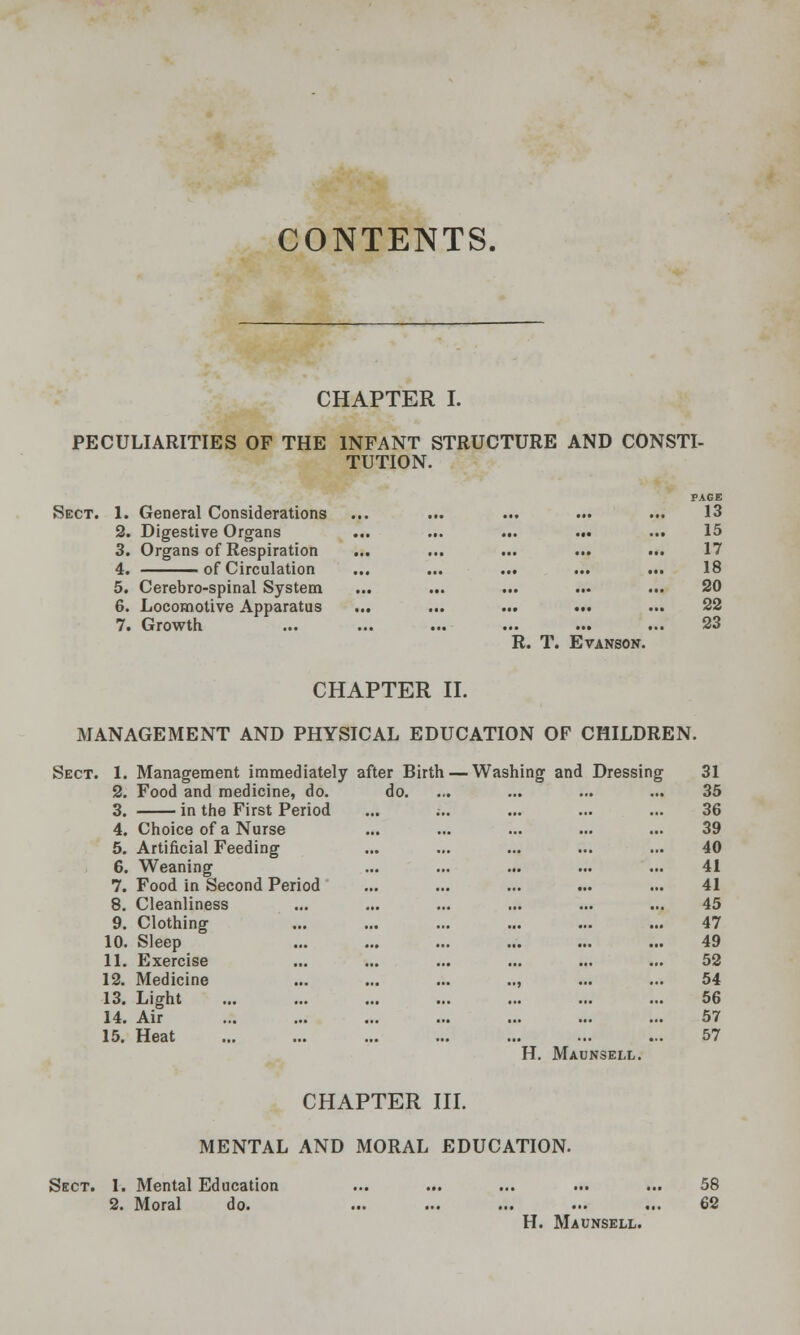 CONTENTS. CHAPTER I. PECULIARITIES OF THE Sect. 1. General Considerations 2. Digestive Organs 3. Organs of Respiration 4. of Circulation 5. Cerebro-spinal System 6. Locomotive Apparatus 7. Growth INFANT STRUCTURE AND CONSTI- TUTION. PAGB 13 15 17 18 20 22 23 R. T. EVANSON. CHAPTER H. MANAGEMENT AND PHYSICAL EDUCATION OF CHILDREN. Sect. 1. Management immediately after Birth — Washing and Dressing 2. Food and medicine, do. do. 3. in the First Period 4. Choice of a Nurse 5. Artificial Feeding 6. 7. Weaning Food in Second Period 8. Cleanliness 9. 10. 11. Clothing Sleep Exercise 12. Medicine 13. Light 14, Air 15. Heat 31 35 36 39 40 41 41 45 47 49 52 54 66 57 57 H. Maunsell. CHAPTER in. MENTAL AND MORAL EDUCATION. Sect. 1. Mental Education 2. Moral do. H. Maunsell. 58 62