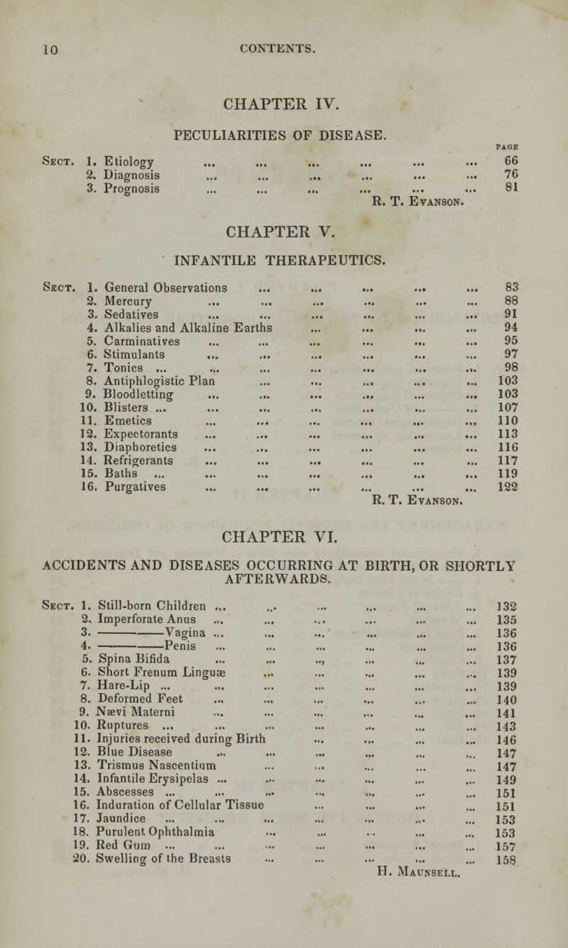 CHAPTER IV. PECULIARITIES OF DISEASE. PAGE Sect. 1. Etiology ... ... ... ... ... ... 66 2. Diagnosis ... ... ... ... ... ... 76 3, Prognosis ... ... ... ... ... ... 81 R. T. EVANSON. CHAPTER V. INFANTILE THERAPEUTICS. Sect. 1. General Observations ... ... ... ... ... 83 2. Mercury ... ... ... ... ... ... 88 3. Sedatives ... ... ... ... ... ... 91 4. Alkalies and Alkaline Earths ... ... ... ... 94 5. Carminatives ... ... ... ... ... ... 95 6. Stimulants ... ... ... ... ... ... 97 7. Tonics ... ... ... ... ... ... ... 98 8. Antiphlogistic Plan ... ... ... ... ... 103 9. Bloodletting ... ... ... ... ... ... 103 10. Blisters ... ... ... ... ... ... ... 107 11. Emetics ... ... ... ... ... ... 110 12. Expectorants ... ... ... ... ... ... 113 13. Diaphoretics ... ... ... ... ... ... 116 14. Refrigerants ... ... ... ... ... ... 117 15. Baths ... ... ... ... ... ... ... 119 16. Purgatives ... ... ... ... ... ... 122 R. T. EvANSON. CHAPTER VI. ACCIDENTS AND DISEASES OCCURRING AT BIRTH, OR SHORTLY AFTERWARDS. Sect. 1. Still-born Children ... 2. Imperforate Anus 3. Vagina ... 4. — Penis 5. Spina Bifida ... ... .., 6. Short Frenura Linguas 7. Hare-Lip ... 8. Deformed Feet 9. Naevi Materni 10. Ruptures ... 11. Injuries received during Birth 12. Blue Disease 13. Trismus Nascentium 14. Infantile Erysipelas ... 15. Abscesses ... 16. Induration of Cellular Tissue 17. Jaundice 18. Purulent Ophthalmia 19. Red Gum ... 20. Swelling of the Breasts H. ... 132 ... 135 ... ... 136 ... ... 136 137 ... .«. 139 ,,, 139 ..1 140 ... ... 141 ... ... 143 ... ... 146 ... 147 ... ... 147 149 ... 151 ••• 151 153 ... 153 ... 157 •■. 158 Maunsell.