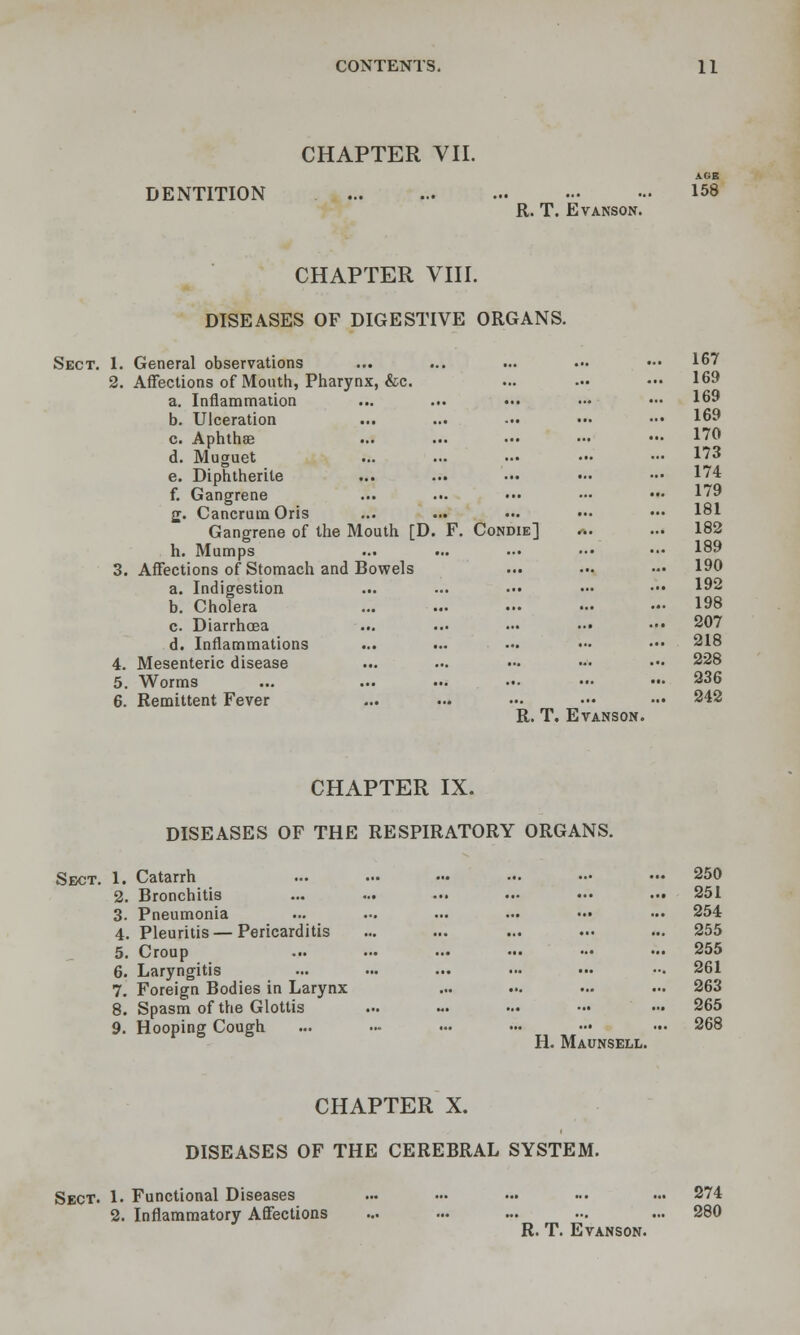 CHAPTER VII. DENTITION 158 R. T. EvANSON. CHAPTER Vni. DISEASES OF DIGESTIVE ORGANS. Sect. 1. General observations ... ... ... ••• ••• 167 ... 169 ... 169 169 ... 170 173 174 ... 179 181 Condie] rt. ... 182 189 ... 190 ... 192 ... 198 ... 207 ... 218 ... 228 ... 236 242 R. T. EVANSON. CHAPTER IX. DISEASES OF THE RESPIRATORY ORGANS. Sect. 1. Catarrh ... ... ... -. .- ••• 250 2. Bronchitis ... ... ••• ••• ••• — 251 3. Pneumonia ... ... ... ... ••• ••• 254 4. Pleuritis — Pericarditis ... ... ... .•• ... 255 5. Croup ... ... ... — - ••• 255 6. Laryngitis ... ... ... .•• ••• — 261 7. Foreign Bodies in Larynx ... ... ... ... 263 8. Spasm of the Glottis ... - ... •.• ••• 265 9. Hooping Cough ... ... .•• ... .•• ••. 268 H. Maunsell. CHAPTER X. DISEASES OF THE CEREBRAL SYSTEM. Sect. 1. Functional Diseases ... ... ... ... ... 274 2. Inflammatory Aflfections ... ... ... ... ... 280 R. T. Evanson. 1. General observations 2. Affections of Mouth, Pharynx, &c. a. Inflammation b. Ulceration c. Aphthae d. Muguet e. Diphtherite f. Gangrene jj. Cancrum Oris Gangrene of the Mouth [D. F, h. Mumps 3. Affections of Stomach and Bowels a. Indigestion b. Cholera c. Diarrhoea d. Inflammations 4. Mesenteric disease 5. Worms 6. Remittent Fever