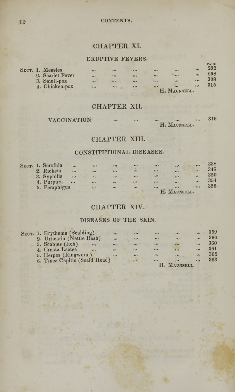 CHAPTER XL ERUPTIVE FEVERS. PAGE Sect. 1. Measles ... ... ... .-. - ••• ^92 2. Scarlet Fever ... ... ... •.. ••. ••• ^98 3. Small-pox 308 4. Chicken-pox ... ... ... ... - — 315 H. Maunsell. CHAPTER XH. VACCINATION 316 H. Maunsell. CHAPTER xnr. CONSTITUTIONAL DISEASES. Sect. 1. Scrofula 2. Rickets 3. Syphilis 4. Purpura 5. Pemphigus CHAPTER XIV. DISEASES OF THE SKIN. Sect. 1. Erythema (Scalding) ... ... ... ... ... 359 2. Urticaria (Nettle Rash) ... ... .•• ... ... 360 3. Scabies (Itch) 360 4. Crusta Lactea ... ... .■• .•• ... — 361 5. Herpes (Ringworm) ... ... ... ... .- 362 6. Tinea Capitis (Scald Head) ... .-. ... ... 363 H. Maunsell. 338 348 350 354 356
