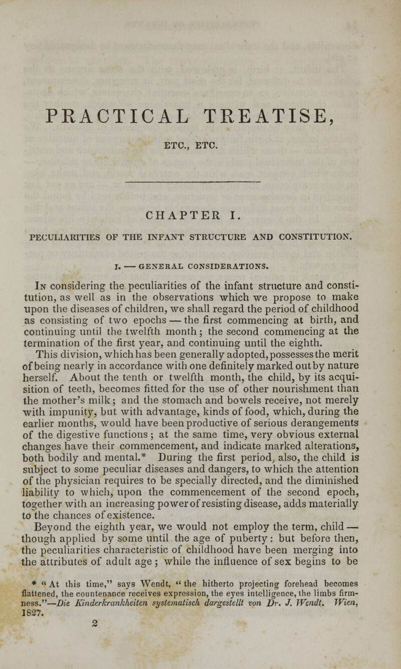 PRACTICAL TREATISE, ETC., ETC. CHAPTER I. PECULIARITIES OF THE INFANT STRUCTURE AND CONSTITUTION. I. GENERAL CONSIDERATIONS. In considering the peculiarities of the infant structure and consti- tution, as well as in the observations which we propose to make upon the diseases of children, we shall regard the period of childhood as consisting of two epochs — the first commencing at birth, and continuing until the twelfth month; the second commencing at the termination of the first year, and continuing until the eighth. This division, which has been generally adopted,possesses the merit of being nearly in accordance with one definitely marked out by nature herself. About the tenth or twelfth month, the child, by its acqui- sition of teeth, becomes fitted for the use of other nourishment than the mother's milk; and the stomach and bowels receive, not merely with impunity, but with advantage, kinds of food, which, during the earlier months, would have been productive of serious derangements of the digestive functions ; at the same time, very obvious external changes have their commencement, and indicate marked alterations, both bodily and mental.* During the first period^ also, the child is subject to some peculiar diseases and dangers, to which the attention of the physician requires to be specially directed, and the diminished liabiUty to which, upon the commencement of the second epoch, together with an increasing power of resisting disease, adds materially to the chances of existence. Beyond the eighth year, we would not employ the term, child — though applied by some until the age of puberty: but before then, the peculiarities characteristic of childhood have been merging into the attributes of adult age ; while the influence of sex begins to be *  At this time, says Wendt,  the hitherto projecting forehead becomes flattened, the countenance receives expression, the eyes intelligence, the limbs firm- ness.—Die Kinderkrankheiten systematisch dargestellt von Dr. J. Wendt, TVien, 1827. 2