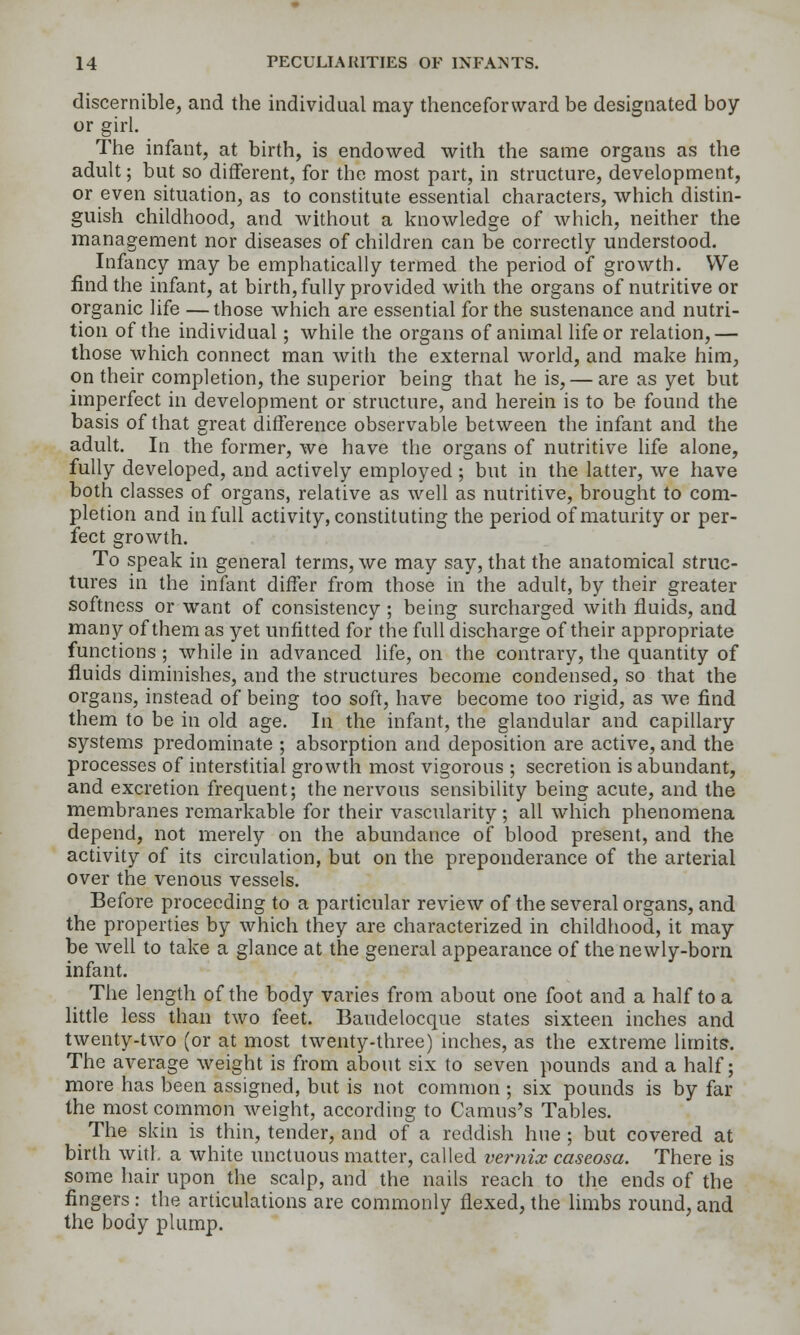 discernible, and the individual may thenceforward be designated boy or girl. The infant, at birth, is endowed with the same organs as the adult; but so different, for the most part, in structure, development, or even situation, as to constitute essential characters, which distin- guish childhood, and without a knowledge of which, neither the management nor diseases of children can be correctly understood. Infancy may be emphatically termed the period of growth. We find the infant, at birth, fully provided with the organs of nutritive or organic life —those which are essential for the sustenance and nutri- tion of the individual; while the organs of animal life or relation,— those which connect man with the external world, and make him, on their completion, the superior being that he is, — are as yet but imperfect in development or structure, and herein is to be found the basis of that great difference observable between the infant and the adult. In the former, we have the organs of nutritive life alone, fully developed, and actively employed ; but in the latter, we have both classes of organs, relative as well as nutritive, brought to com- pletion and in full activity, constituting the period of maturity or per- fect growth. To speak in general terms, we may say, that the anatomical struc- tures in the infant differ from those in the adult, by their greater softness or want of consistency ; being surcharged with fluids, and many of them as yet unfitted for the full discharge of their appropriate functions ; while in advanced life, on the contrary, the quantity of fluids diminishes, and the structures become condensed, so that the organs, instead of being too soft, have become too rigid, as we find them to be in old age. In the infant, the glandular and capillary systems predominate ; absorption and deposition are active, and the processes of interstitial growth most vigorous ; secretion is abundant, and excretion frequent; the nervous sensibility being acute, and the membranes remarkable for their vascularity ; all which phenomena depend, not merely on the abundance of blood present, and the activity of its circulation, but on the preponderance of the arterial over the venous vessels. Before proceeding to a particular review of the several organs, and the properties by which they are characterized in childhood, it may be well to take a glance at the general appearance of the newly-born infant. The length of the body varies from about one foot and a half to a little less than two feet. Baudelocque states sixteen inches and twenty-two (or at most twenty-three) inches, as the extreme limits. The average weight is from about six to seven pounds and a half; more has been assigned, but is not common ; six pounds is by far the most common weight, according to Camus's Tables. The skin is thin, tender, and of a reddish hue ; but covered at birth with a white unctuous matter, called vernix caseosa. There is some hair upon the scalp, and the nails reach to the ends of the fingers: the articulations are commonly flexed, the limbs round, and the body plump.