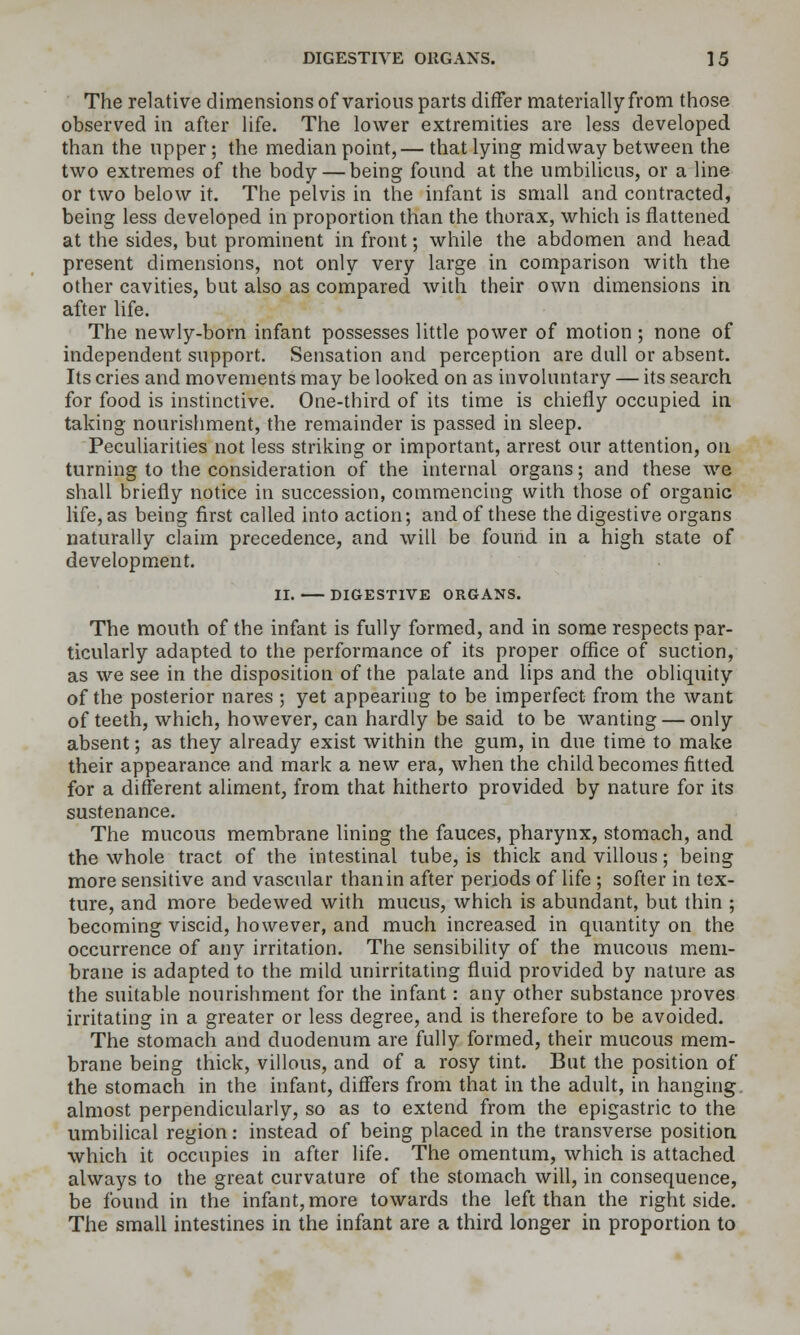 The relative dimensions of various parts differ materially from those observed in after life. The lower extremities are less developed than the upper; the median point,— that lying midway between the two extremes of the body — being found at the umbilicus, or a line or two below it. The pelvis in the infant is small and contracted, being less developed in proportion than the thorax, which is flattened at the sides, but prominent in front; while the abdomen and head present dimensions, not only very large in comparison with the other cavities, but also as compared with their own dimensions in after life. The newly-born infant possesses little power of motion ; none of independent support. Sensation and perception are dull or absent. Its cries and movements may be looked on as involuntary — its search for food is instinctive. One-third of its time is chiefly occupied in taking nourishment, the remainder is passed in sleep. Peculiarities not less striking or important, arrest our attention, on turning to the consideration of the internal organs; and these we shall briefly notice in succession, commencing with those of organic life, as being first called into action; and of these the digestive organs naturally claim precedence, and will be found in a high state of development. II. DIGESTIVE ORGANS. The mouth of the infant is fully formed, and in some respects par- ticularly adapted to the performance of its proper office of suction, as we see in the disposition of the palate and lips and the obliquity of the posterior nares ; yet appearing to be imperfect from the want of teeth, which, however, can hardly be said to be wanting — only absent; as they already exist within the gum, in due time to make their appearance and mark a new era, when the child becomes fitted for a different aliment, from that hitherto provided by nature for its sustenance. The mucous membrane lining the fauces, pharynx, stomach, and the whole tract of the intestinal tube, is thick and villous; being more sensitive and vascular than in after periods of life ; softer in tex- ture, and more bedewed with mucus, which is abundant, but thin ; becoming viscid, however, and much increased in quantity on the occurrence of any irritation. The sensibility of the mucous mem- brane is adapted to the mild unirritating fluid provided by nature as the suitable nourishment for the infant: any other substance proves irritating in a greater or less degree, and is therefore to be avoided. The stomach and duodenum are fully formed, their mucous mem- brane being thick, villous, and of a rosy tint. But the position of the stomach in the infant, differs from that in the adult, in hanging, almost perpendicularly, so as to extend from the epigastric to the umbilical region: instead of being placed in the transverse position which it occupies in after life. The omentum, which is attached always to the great curvature of the stomach will, in consequence, be found in the infant, more towards the left than the right side. The small intestines in the infant are a third longer in proportion to