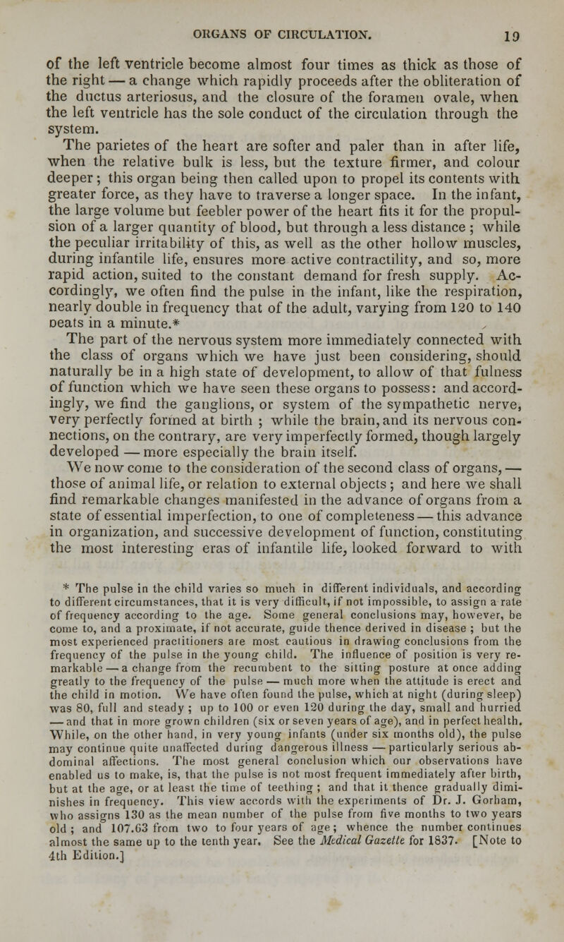 of the left ventricle become almost four times as thick as those of the right — a change which rapidly proceeds after the obhteration of the ductus arteriosus, and the closure of the foramen ovale, when the left ventricle has the sole conduct of the circulation through the system. The parietes of the heart are softer and paler than in after life, when the relative bulk is less, but the texture firmer, and colour deeper ; this organ being then called upon to propel its contents with greater force, as they have to traverse a longer space. In the infant, the large volume but feebler power of the heart fits it for the propul- sion of a larger quantity of blood, but through a less distance ; while the peculiar irritability of this, as well as the other hollow muscles, during infantile life, ensures more active contractility, and so, more rapid action, suited to the constant demand for fresh supply, Ac- cordinglj^ we often find the pulse in the infant, like the respiration, nearly double in frequency that of the adult, varying from 120 to 140 oeats in a minute.* The part of the nervous system more immediately connected with the class of organs which we have just been considering, should naturally be in a high state of development, to allow of that fulness of function which we have seen these organs to possess: and accord- ingly, we find the ganglions, or system of the sympathetic nerve, very perfectly formed at birth ; while the brain, and its nervous con- nections, on the contrary, are very imperfectly formed, though largely developed — m.ore especially the brain itself We now come to the consideration of the second class of organs, — those of animal life, or relation to external objects ; and here we shall find remarkable changes manifested in the advance of organs from a state of essential imperfection, to one of completeness — this advance in organization, and successive development of function, constituting the most interesting eras of infantile life, looked forward to with * The pulse in the child varies so much in different individuals, and according to different circumstances, that it is very difficult, if not impossible, to assign a rate of frequency according to the age. Some general conclusions may, however, be come to, and a proximate, if not accurate, guide thence derived in disease ; but the most experienced practitioners are most cautious in drawing conclusions from the frequency of the pulse in the young child. The influence of position is very re- markable— a change from the recumbent to the sitting posture at once adding greatly to the frequency of the pulse — much more when the attitude is erect and the child in motion. We have often found the pulse, which at night (during sleep) was 80, full and steady ; up to 100 or even 120 during the day, small and hurried — and that in more grown children (six or seven years of age), and in perfect health. While, on the other hand, in very young infants (under six months old), the pulse may continue quite unaffected during dangerous illness —particularly serious ab- dominal affections. The most general conclusion which our observations have enabled us to make, is, that the pulse is not most frequent immediately after birth, but at the age, or at least the time of teething ; and that it thence gradually dimi- nishes in frequency. This view accords with the experiments of Dr. J. Gorham, who assigns 130 as the mean number of the pulse from five months to two years old; and 107.63 from two to four years of age; whence the number continues almost the same up to the tenth year. See the Medical Gazette for 1837- [Note to 4th Edition.]