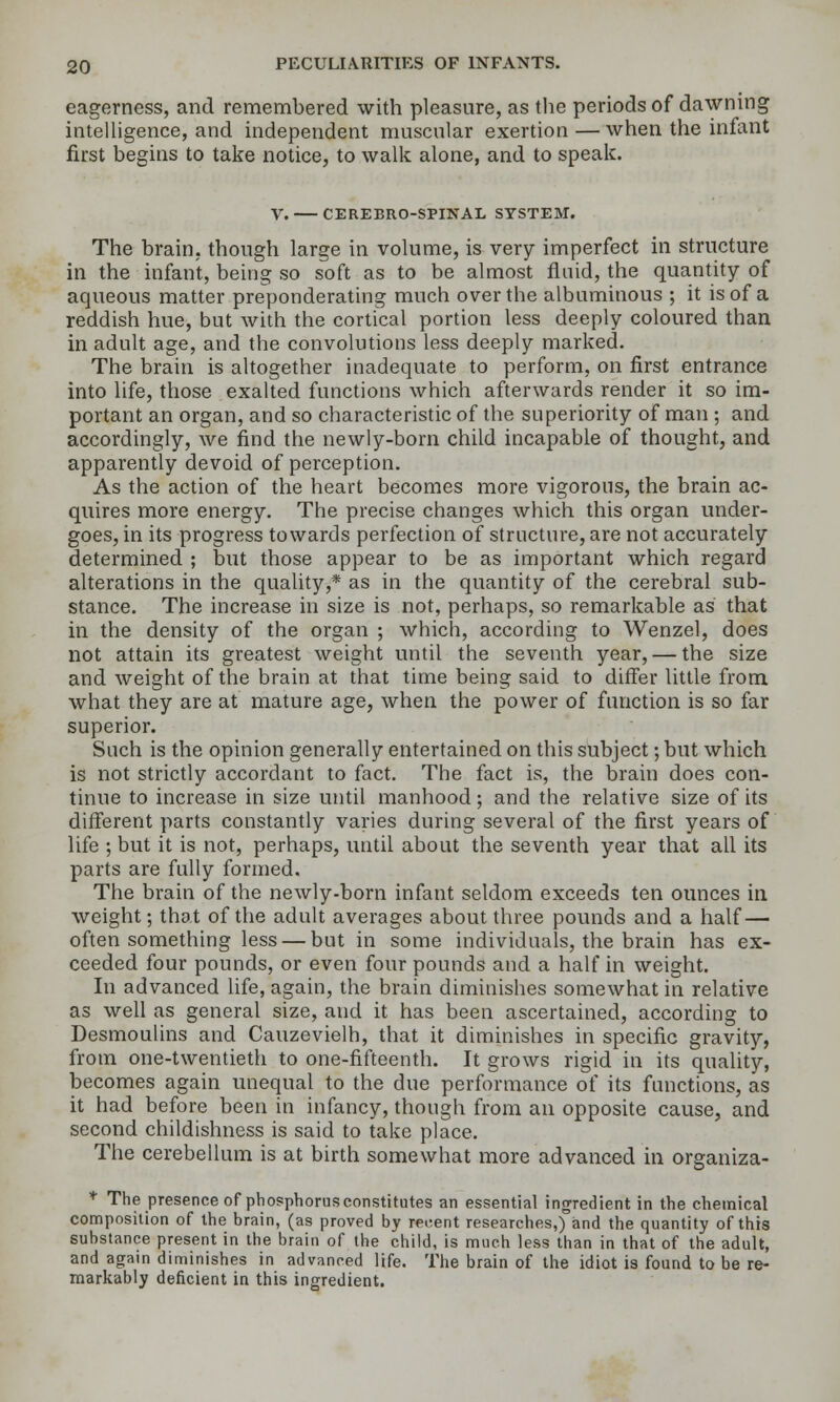 eagerness, and remembered with pleasure, as the periods of dawning intelligence, and independent muscular exertion — when the infant first begins to take notice, to walk alone, and to speak. v. CEREBRO-SPINAL SYSTEM. The brain, though large in volume, is very imperfect in structure in the infant, being so soft as to be almost fluid, the quantity of aqueous matter preponderating much over the albuminous ; it is of a reddish hue, but with the cortical portion less deeply coloured than in adult age, and the convolutions less deeply marked. The brain is altogether inadequate to perform, on first entrance into life, those exalted functions which afterwards render it so im- portant an organ, and so characteristic of the superiority of man ; and accordingly, we find the newly-born child incapable of thought, and apparently devoid of perception. As the action of the heart becomes more vigorous, the brain ac- quires more energy. The precise changes which this organ under- goes, in its progress towards perfection of structure, are not accurately determined ; but those appear to be as important which regard alterations in the quality,* as in the quantity of the cerebral sub- stance. The increase in size is not, perhaps, so remarkable as that in the density of the organ ; which, according to Wenzel, does not attain its greatest weight until the seventh year, — the size and weight of the brain at that time being said to differ little from what they are at mature age, when the power of function is so far superior. Such is the opinion generally entertained on this subject; but which is not strictly accordant to fact. The fact is, the brain does con- tinue to increase in size until manhood; and the relative size of its different parts constantly varies during several of the first years of life ; but it is not, perhaps, until about the seventh year that all its parts are fully formed. The brain of the newly-born infant seldom exceeds ten ounces in weight; that of the adult averages about three pounds and a half — often something less — but in some individuals, the brain has ex- ceeded four pounds, or even four pounds and a half in weight. In advanced life, again, the brain diminishes somewhat in relative as well as general size, and it has been ascertained, according to Desmoulins and Cauzevielh, that it diminishes in specific gravity, from one-twentieth to one-fifteenth. It grows rigid in its quality, becomes again unequal to the due performance of its functions, as it had before been in infancy, though from an opposite cause, and second childishness is said to take place. The cerebellum is at birth somewhat more advanced in organiza- *■ The presence of phosphorus constitutes an essential ingredient in the chemical composition of the brain, (as proved by recent researches,) and the quantity of this substance present in the brain of the child, is much less than in that of the adult, and again diminishes in advanced life. The brain of the idiot is found to be re- markably deficient in this ingredient.