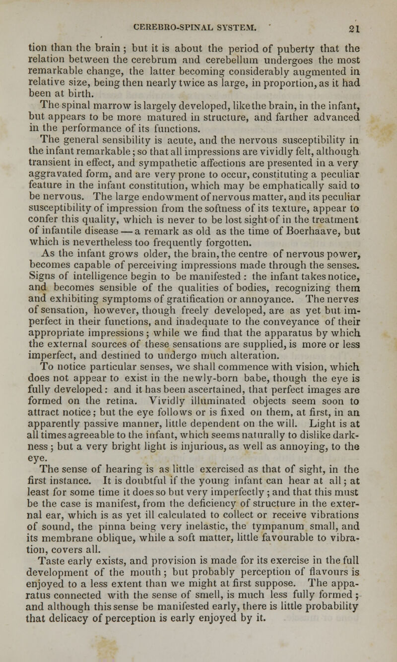 tion than the hrain; but it is about the period of puberty that the relation between the cerebrum and cerebellum undergoes the most remarkable change, the latter becoming considerably augmented in relative size, being then nearly twice as large, in proportion, as it had been at birth. The spinal marrow is largely developed, like the brain, in the infant, but appears to be more matured in structure, and farther advanced in the performance of its functions. The general sensibility is acute, and the nervous susceptibility in the infant remarkable; so that all impressions are vividly felt, although transient in effect, and sympathetic affections are presented in a very aggravated form, and are very prone to occur, constituting a peculiar feature in the infant constitution, which may be emphatically said to be nervous. The large endowment of nervous matter, and its peculiar susceptibility of impression from the softness of its texture, appear to confer this quality, which is never to be lost sight of in the treatment of infantile disease — a remark as old as the time of Boerhaave, but which is nevertheless too frequently forgotten. As the infant grows older, the brain, the centre of nervous power, becomes capable of perceiving impressions made through the senses. Signs of intelligence begin to be manifested : the infant takes notice, and becomes sensible of the qualities of bodies, recognizing them and exhibiting symptoms of gratification or annoyance. The nerves of sensation, however, though freely developed, are as yet but im- perfect in their functions, and inadequate to the conveyance of their appropriate impressions ; while we find that the apparatus by which the external sources of these sensations are supplied, is more or less imperfect, and destined to undergo much alteration. To notice particular senses, we shall commence with vision, which does not appear to exist in the newly-born babe, though the eye is fully developed: and it has been ascertained, that perfect images are formed on the retina. Vividly illuminated objects seem soon to attract notice; but the eye follows or is fixed on them, at first, in an apparently passive manner, little dependent on the will. Light is at all times agreeable to the infant, which seems naturally to dislike dark- ness ; but a very bright light is injurious, as well as annoying, to the eye. The sense of hearing is as little exercised as that of sight, in the first instance. It is doubtful if the young infant can hear at all; at least for some time it does so but very imperfectly ; and that this must be the case is manifest, from the deficiency of structure in the exter- nal ear, which is as yet ill calculated to collect or receive vibrations of sound, the pinna being very inelastic, the tympanum small, and its membrane oblique, while a soft matter, httle favourable to vibra- tion, covers all. Taste early exists, and provision is made for its exercise in the full development of the mouth; but probably perception of flavours is enjoyed to a less extent than we might at first suppose. The appa- ratus connected with the sense of smell, is much less fully formed ; and although this sense be manifested early, there is little probability that delicacy of perception is early enjoyed by it.