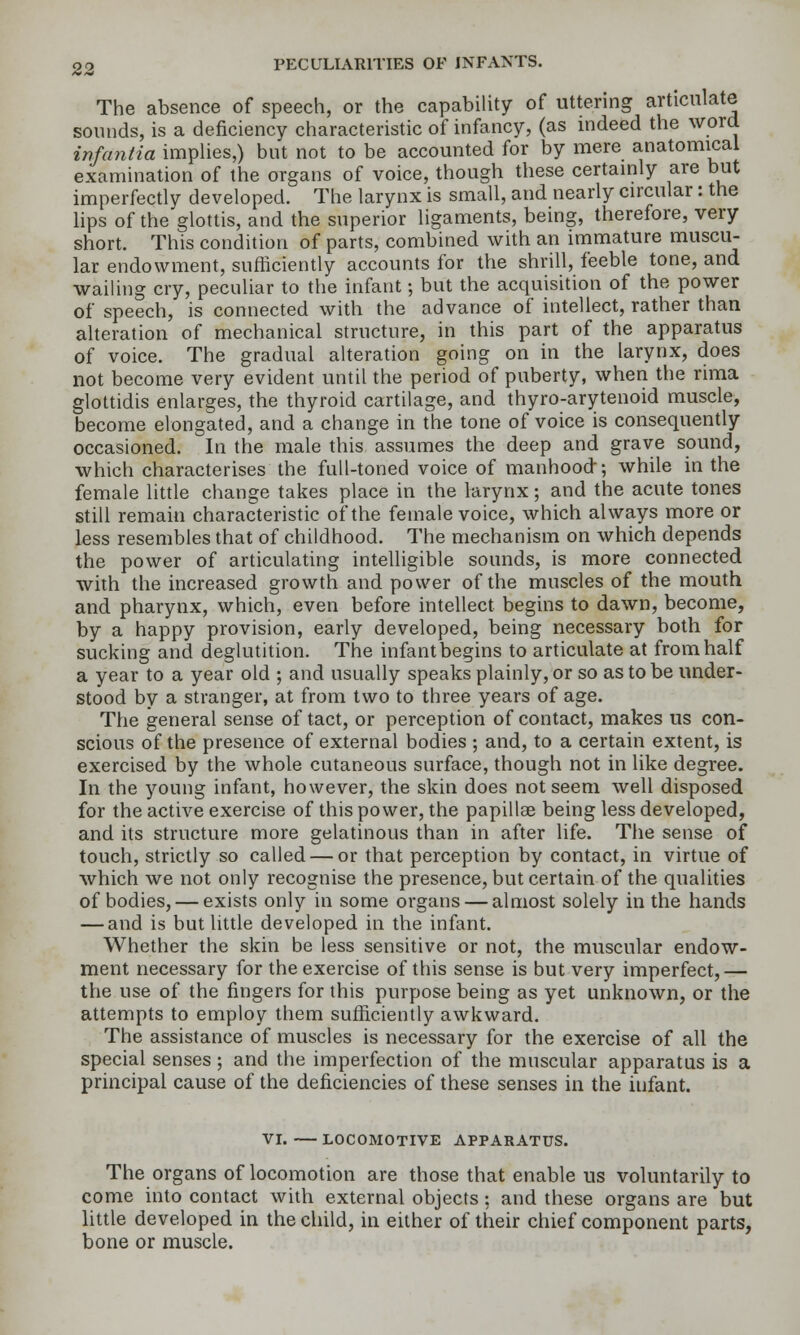 The absence of speech, or the capability of uttering articulate sounds, is a deficiency characteristic of infancy, (as indeed the word infantia implies,) but not to be accounted for by mere anatomical examination of the organs of voice, though these certainly are but imperfectly developed. The larynx is small, and nearly circular: the hps of the glottis, and the superior ligaments, being, therefore, very short. This condition of parts, combined with an immature muscu- lar endowment, sufficiently accounts for the shrill, feeble tone, and wailing cry, peculiar to the infant; but the acquisition of the power of speech, is connected with the advance of intellect, rather than alteration of mechanical structure, in this part of the apparatus of voice. The gradual alteration going on in the larynx, does not become very evident until the period of puberty, when the rima glottidis enlarges, the thyroid cartilage, and thyro-arytenoid muscle, become elongated, and a change in the tone of voice is consequently occasioned. In the male this assumes the deep and grave sound, which characterises the full-toned voice of manhood; while in the female little change takes place in the larynx; and the acute tones still remain characteristic of the female voice, which always more or less resembles that of childhood. The mechanism on which depends the power of articulating intelligible sounds, is more connected with the increased growth and power of the muscles of the mouth and pharynx, which, even before intellect begins to dawn, become, by a happy provision, early developed, being necessary both for sucking and deglutition. The infant begins to articulate at from half a year to a year old ; and usually speaks plainly, or so as to be under- stood by a stranger, at from two to three years of age. The general sense of tact, or perception of contact, makes us con- scious of the presence of external bodies ; and, to a certain extent, is exercised by the whole cutaneous surface, though not in like degree. In the young infant, however, the skin does not seem well disposed for the active exercise of this power, the papillae being less developed, and its structure more gelatinous than in after life. The sense of touch, strictly so called — or that perception by contact, in virtue of which we not only recognise the presence, but certain of the qualities of bodies, — exists only in some organs — almost solely in the hands — and is but little developed in the infant. Whether the skin be less sensitive or not, the muscular endow- ment necessary for the exercise of this sense is but very imperfect,— the use of the fingers for this purpose being as yet unknown, or the attempts to employ them sufficiently awkward. The assistance of muscles is necessary for the exercise of all the special senses; and the imperfection of the muscular apparatus is a principal cause of the deficiencies of these senses in the infant. VI. LOCOMOTIVE APPARATUS. The organs of locomotion are those that enable us voluntarily to come into contact with external objects; and these organs are but little developed in the child, in either of their chief component parts, bone or muscle.