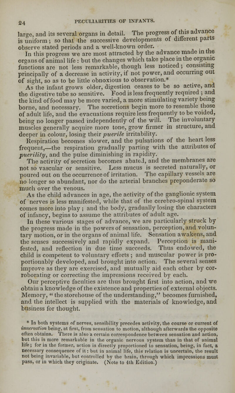 large, and its several organs in detail. The progress of this advance is uniform; so that the successive developments of different parts observe stated periods and a well-known order. In this progress we are most attracted by the advance made in the organs of animal life : but the changes which take place in the organic functions are not less remarkable, though less noticed; corisisting principally of a decrease in activity, if not power, and occurring out of sight, so as to be little obnoxious to observation.* As the infant grows older, digestion ceases to be so active, and the digestive tube so sensitive. Food is less frequently required ; and the kind of food may be more varied, a more stimulating variety being borne, and necessary. The secretions begin more to resemble those of adult life, and the evacuations require less frequently to be voided, being no longer passed independently of the will. The involuntary muscles generally acquire more tone, grow firmer in structure, and deeper in colour, losing their puerile irritability. Respiration becomes slower, and the pulsations of the heart less frequent,—the respiration gradually parting with the attributes of puerility, and the pulse diminishing in rapidity. The activity of secretion becomes abated, and the membranes are not so vascular or sensitive. Less mucus is secreted naturally, or poured out on the occurrence of irritation. The capillary vessels are no longer so abundant, nor do the arterial branches preponderate so much over the venous. As the child advances in age, the activity of the ganglionic system of nerves is less manifested, while that of the cerebro-spinal system comes more into play ; and the body, gradually losing the characters of infancy, begins to assume the attributes of adult age. In these various stages of advance, we are particularly struck by the progress made in the powers of sensation, perception, and volun- tary motion, or in the organs of animal life. Sensation awakens, and the senses successively and rapidly expand. Perception is mani- fested, and reflection in due time succeeds. Thus endowed, the child is competent to voluntary efforts ; and muscular power is pro- portionably developed, and brought into action. The several senses improve as they are exercised, and mutually aid each other by cor- roborating or correcting the impressions received by each. Our perceptive faculties are thus brought first into action, and we obtain a knowledge of the existence and properties of external objects. Memory,  the storehouse of the understanding, becomes furnished, and the intellect is supplied with the materials of knowledge, and business for thought. * In both systems of nerves, sensibility precedes activity, the course or current of innervation beinor, at firsi, from sensation to motion, although afterwards the opposite often obtains. There is also a ceriain correspondence between sensation and action, but this is more remarkable in the organic nervous system than in that of animal life; for in the former, action is directly proportioned to sensation, being, in fact, a necessary consequence of it: but in animal life, this relation is uncertain, the result not being invariable, but controlled by the brain, through which impressions must pass, or in which they originate. (Note to 4th Edition.)