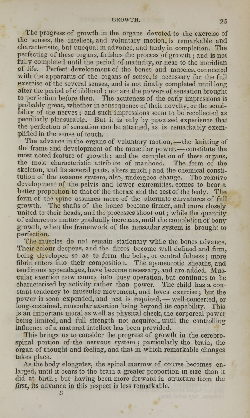 The progress of growth in the organs devoted to the exercise of the senses, the intellect, and voluntary motion, is remarkable and characteristic, but unequal in advance, and tardy in completion. The perfecting of these organs, finishes the process of growth ; and is not fully completed until the period of maturity, or near to the meridian of life. Perfect development of the bones and muscles, connected with the apparatus of the organs of sense, is necessary for the full exercise of the several senses, and is not finally completed until long after the period of childhood ; nor are the powers of sensation brought to perfection before then. The acuteness of the early impressions is probably great, whether in consequence of their novelty, or the sensi- bility of the nerves ; and such impressions seem to be recollected as peculiarly pleasurable. But it is only by practised experience that the perfection of sensation can be attained, as is remarkably exem- plified in the sense of touch. The advance in the organs of voluntary motion, — the knitting of the frame and development of the muscular power,—constitute the most noted feature of growth ; and the completion of these organs, the most characteristic attribute of manhood. The form of the skeleton, and its several parts, alters much ; and the chemical consti- tution of the osseous system, also, undergoes change. The relative development of the pelvis and lower extremities, comes to bear a better proportion to that of the thorax and the rest of the body. The form of the spine assumes more of the alternate curvatures of full growth. The shafts of the bones become firmer, and more closely united to their heads, and the processes shoot out; while the quantity of calcareous matter gradually increases, until the completion of bony growth, when the framework of the muscular system is brought to perfection. The muscles do not remain stationary while the bones advance. Their colour deepens, and the fibres become well defined and firm, being developed so as to form the belly, or central fulness; more fibrin enters into their composition. The aponeurotic sheaths, and tendinous appendages, have become necessary, and are added. Mus- cular exertion now comes into busy operation, but continues to be characterised by activity rather than power. The child has a con- stant tendency to muscular movement, and loves exercise; but the power is soon expended, and rest is required, — well-concerted, or long-sustained, muscular exertion being beyond its capability. This is an important moral as well as physical check, the corporeal power being limited, and full strength not acquired, until the controlling influence of a matured intellect has been provided. This brings us to consider the progress of growth in the cerebro- spinal portion of the nervous system ; particularly the brain, the organ of thought and feeling, and that in which remarkable changes takes place. As the body elongates, the spinal marrow of course becomes en- larged, until it bears to the brain a greater proportion in size than it did at birth; but having been more forward in structure from the first, its advance in this respect is less remarkable. 3