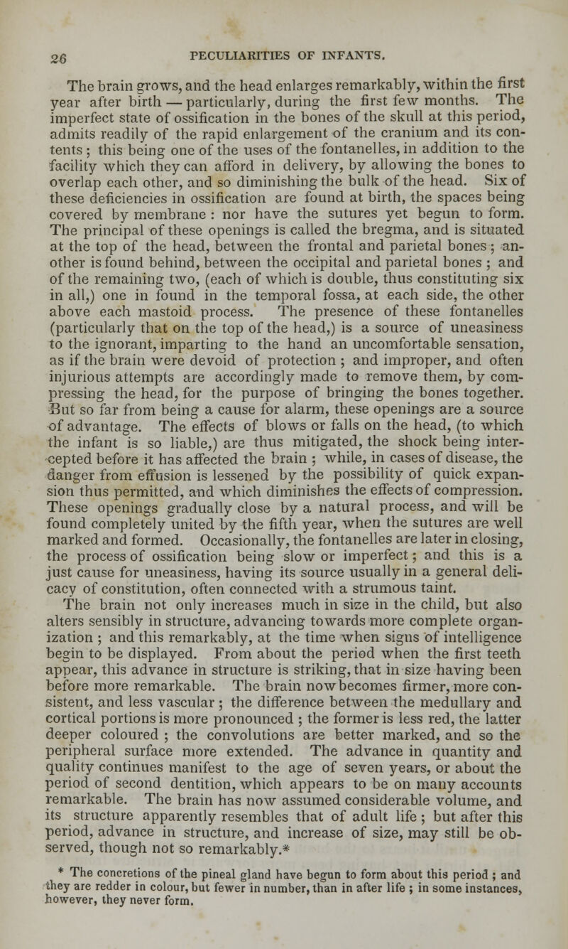 The brain grows, and the head enlarges remarkably, within the first year after birth — particularly, during the first few months. The imperfect state of ossification in the bones of the skull at this period, admits readily of the rapid enlargement of the cranium and its con- tents ; this being one of the uses of the fontanelles, in addition to the facility which they can afford in delivery, by allowing the bones to overlap each other, and so diminishing the bulk of the head. Six of these deficiencies in ossification are found at birth, the spaces being covered by membrane : nor have the sutures yet begun to form. The principal of these openings is called the bregma, and is situated at the top of the head, between the frontal and parietal bones ; an- other is found behind, between the occipital and parietal bones ; and of the remaining two, (each of which is double, thus constituting six in all,) one in found in the temporal fossa, at each side, the other above each mastoid process. The presence of these fontanelles (particularly that on the top of the head,) is a source of uneasiness to the ignorant, imparting to the hand an uncomfortable sensation, as if the brain were devoid of protection ; and improper, and often injurious attempts are accordingly made to remove them, by com- pressing the head, for the purpose of bringing the bones together. But so far from being a cause for alarm, these openings are a source of advantage. The effects of blows or falls on the head, (to which the infant is so liable,) are thus mitigated, the shock being inter- cepted before it has affected the brain ; while, in cases of disease, the danger from effusion is lessened by the possibility of quick expan- sion thus permitted, and which diminishes the effects of compression. These openings gradually close by a natural process, and will be found completely united by the fifth year, when the sutures are well marked and formed. Occasionally, the fontanelles are later in closing, the process of ossification being slow or imperfect; and this is a just cause for uneasiness, having its source usually in a general deli- cacy of constitution, often connected with a strumous taint. The brain not only increases much in sise in the child, but also alters sensibly in structure, advancing towards more complete organ- ization ; and this remarkably, at the time when signs of intelligence begin to be displayed. From about the period when the first teeth appear, this advance in structure is striking, that in size having been before more remarkable. The brain now becomes firmer, more con- sistent, and less vascular ; the difference between the medullary and cortical portions is more pronounced ; the former is less red, the latter deeper coloured ; the convolutions are better marked, and so the peripheral surface more extended. The advance in quantity and quality continues manifest to the age of seven years, or about the period of second dentition, which appears to be on many accounts remarkable. The brain has now assumed considerable volume, and its structure apparently resembles that of adult life ; but after this period, advance in structure, and increase of size, may still be ob- served, though not so remarkably.* * The concretions of the pineal gland have begun to form about this period ; and they are redder in colour, but fewer in number, than in after life ; in some instances, however, they never form.