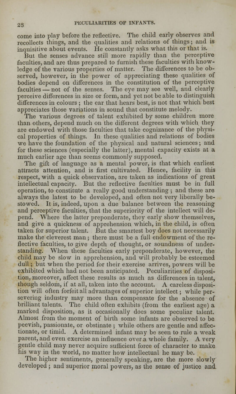 25 come into play before the reflective. The child early observes and recollects things, and the qualities and relations of things; and is inquisitive about events. He constantly asks what this or that is. But the senses advance still more rapidly than the perceptive faculties, and are thus prepared to furnish these faculties with know- ledge of the various properties of matter. The differences to be ob- served, however, in the power of appreciating these qualities of bodies depend on differences in the constitution of the perceptive faculties — not of the senses. The eye may see well, and clearly perceive differences in size or form, and yet not be able to distinguish differences in colours ; the ear that hears best, is not that which best appreciates those variations in sound that constitute melody. The various degrees of talent exhibited by some children more than others, depend much on the different degrees with which they are endowed with those faculties that take cognizance of the physi- cal properties of things. In these qualities and relations of bodies we have the foundation of the physical and natural sciences; and for these sciences (especially the latter), mental capacity exists at a much earlier age than seems commonly supposed. The gift of language as a mental power, is that which earliest attracts attention, and is first cultivated. Hence, facility in this respect, with a quick observation, are taken as indications of great intellectual capacity. But the reflective faculties must be in full operation, to constitute a really good understanding ; and these are always the latest to be developed, and often not very liberally be- stowed. It is, indeed, upon a due balance between the reasoning and perceptive faculties, that the superiority of the intellect will de- pend. Where the latter preponderate, they early show themselves, and give a quickness of apprehension which, in the child, is often taken for superior talent. But the smartest boy does not necessarily make the cleverest man; there must be a full endowment of the re- flective faculties, to give depth of thought, or soundness of under- standing. When these faculties early preponderate, however, the child may be slow in apprehension, and will probably be esteemed dull; but when the period for their exercise arrives, powers will be exhibited which had not been anticipated. Peculiarities of disposi- tion, moreover, affect these results as much as differences in talent, though seldom, if at all, taken into the account. A careless disposi- tion will often forfeit all advantages of superior intellect; while per- severing industry may more than compensate for the absence of brilliant talents. The child often exhibits (from the earliest age) a marked disposition, as it occasionally does some peculiar talent. Almost from the moment of birth some infants are observed to be peevish, passionate, or obstinate ; while others are gentle and affec- tionate, or timid. A determined infant may be seen to rule a weak parent, and even exercise an influence over a whole family. A very gentle child may never acquire sufticient force of character to make his way in the world, no matter how intellectual he may be. The higher sentiments, generally speaking, are the more slowly developed ; and superior moral powers^ as the sense of justice and