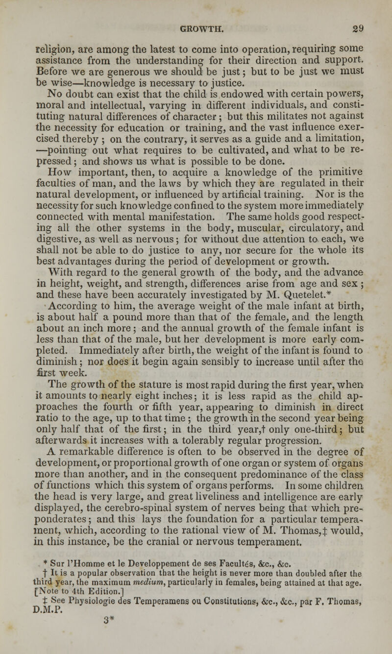 religion, are among the latest to come into operation, requiring some assistance from the understanding for their direction and support. Before we are generous we should be just; but to be just we must be wise—knowledge is necessary to justice. No doubt can exist that the child is endowed with certain powers, moral and intellectual, varying in different individuals, and consti- tuting natural differences of character; but this militates not against the necessity for education or training, and the vast influence exer- cised thereby ; on the contrary, it serves as a guide and a limitation, —pointing out what requires to be cultivated, and what to be re- pressed ; and shows us what is possible to be done. How important, then, to acquire a knowledge of the primitive faculties of man, and the laws by which they are regulated in their natural development, or influenced by artificial training. Nor is the necessity for such knowledge confined to the system more immediately connected with mental manifestation. The same holds good respect- ing all the other systems in the body, muscular, circulatory, and digestive, as well as nervous; for without due attention to each, we shall not be able to do justice to any, nor secure for the whole its best advantages during the period of development or growth. With regard to the general growth of the body, and the advance in height, weight, and strength, differences arise from age and sex ; and these have been accurately investigated by M. Quetelet.* According to him, the average weight of the male infant at birth, is about half a pound more than that of the female, and the length about an inch more; and the annual growth of the female infant is less than that of the male, but her development is more early com- pleted. Immediately after birth, the weight of the infant is found to dimmish; nor does it begin again sensibly to increase until after the first week. The growth of the stature is most rapid during the first year, when it amounts to nearly eight inches; it is less rapid as the child ap- proaches the fourth or fifth year, appearing to diminish in direct ratio to the age, up to that time ; the growth in the second year being only half that of the first; in the third year,t only one-third; but afterwards it increases with a tolerably regular progression. A remarkable difference is often to be observed in the degree of development, or proportional growth of one organ or system of organs more than another, and in the consequent predominance of the class of functions which this system of organs performs. In some children, the head is very large, and great liveliness and intelligence are early displayed, the cerebro-spinal system of nerves being that which pre- ponderates ; and this lays the foundation for a particular tempera- ment, which, according to the rational view of M. Thomas,:}: would, in this instance, be the cranial or nervous temperament. * Sur I'Homme et le Developpement de ses Facultes, &c., &c. ■j It is a popular observation that the height is never more than doubled after the third year, the maximum medium, particularly in females, being attained at that age. [Note to 4th Edition.] t See Physiologic des Temperamens ou Constitutions, &c., &,c., par F. Thomas, D.M.P. 3*