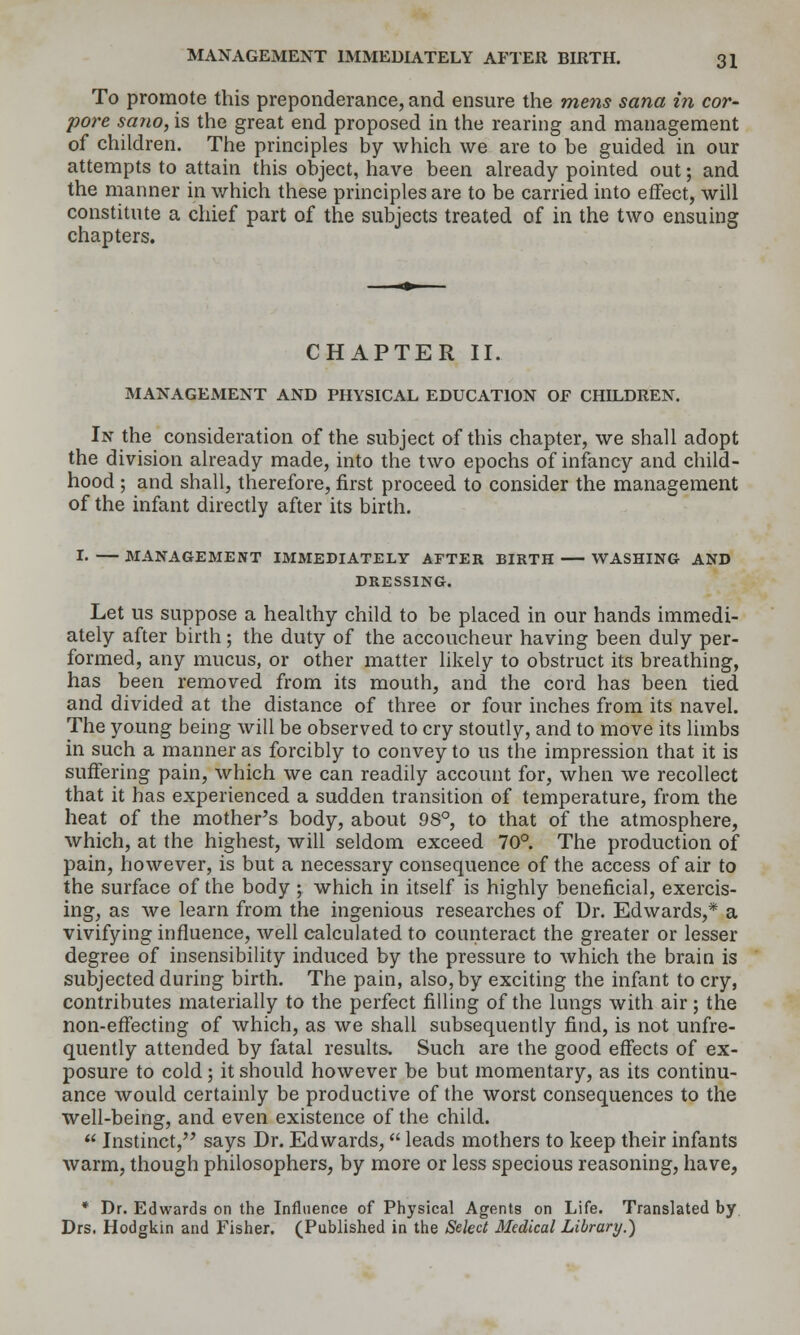To promote this preponderance, and ensure the mens sana in cor- pora sano, is the great end proposed in the rearing and management of children. The principles by which we are to be guided in our attempts to attain this object, have been already pointed out; and the manner in which these principles are to be carried into effect, will constitute a chief part of the subjects treated of in the two ensuing chapters. CHAPTER II. MANAGEMENT AND PHYSICAL EDUCATION OF CHILDREN. In the consideration of the subject of this chapter, we shall adopt the division already made, into the two epochs of infancy and child- hood ; and shall, therefore, first proceed to consider the management of the infant directly after its birth. !• — MANAGEMENT IMMEDIATELY AFTER BIRTH WASHING AND DRESSING. Let us suppose a healthy child to be placed in our hands immedi- ately after birth; the duty of the accoucheur having been duly per- formed, any mucus, or other matter likely to obstruct its breathing, has been removed from its mouth, and the cord has been tied and divided at the distance of three or four inches from its navel. The young being will be observed to cry stoutly, and to move its limbs in such a manner as forcibly to convey to us the impression that it is suffering pain, which we can readily account for, when we recollect that it has experienced a sudden transition of temperature, from the heat of the mother's body, about 98'', to that of the atmosphere, which, at the highest, will seldom exceed 70°. The production of pain, however, is but a necessary consequence of the access of air to the surface of the body ; which in itself is highly beneficial, exercis- ing, as we learn from the ingenious researches of Ur. Edwards,* a vivifying influence, well calculated to counteract the greater or lesser degree of insensibility induced by the pressure to which the brain is subjected during birth. The pain, also, by exciting the infant to cry, contributes materially to the perfect filling of the lungs with air; the non-effecting of which, as we shall subsequently find, is not unfre- quently attended by fatal results. Such are the good effects of ex- posure to cold; it should however be but momentary, as its continu- ance would certainly be productive of the worst consequences to the well-being, and even existence of the child. Instinct, says Dr. Edwards, leads mothers to keep their infants warm, though philosophers, by more or less specious reasoning, have, * Dr. Edwards on the Influence of Physical Agents on Life. Translated by Drs. Hodgkin and Fisher. (Published in the Select Medical Library.)