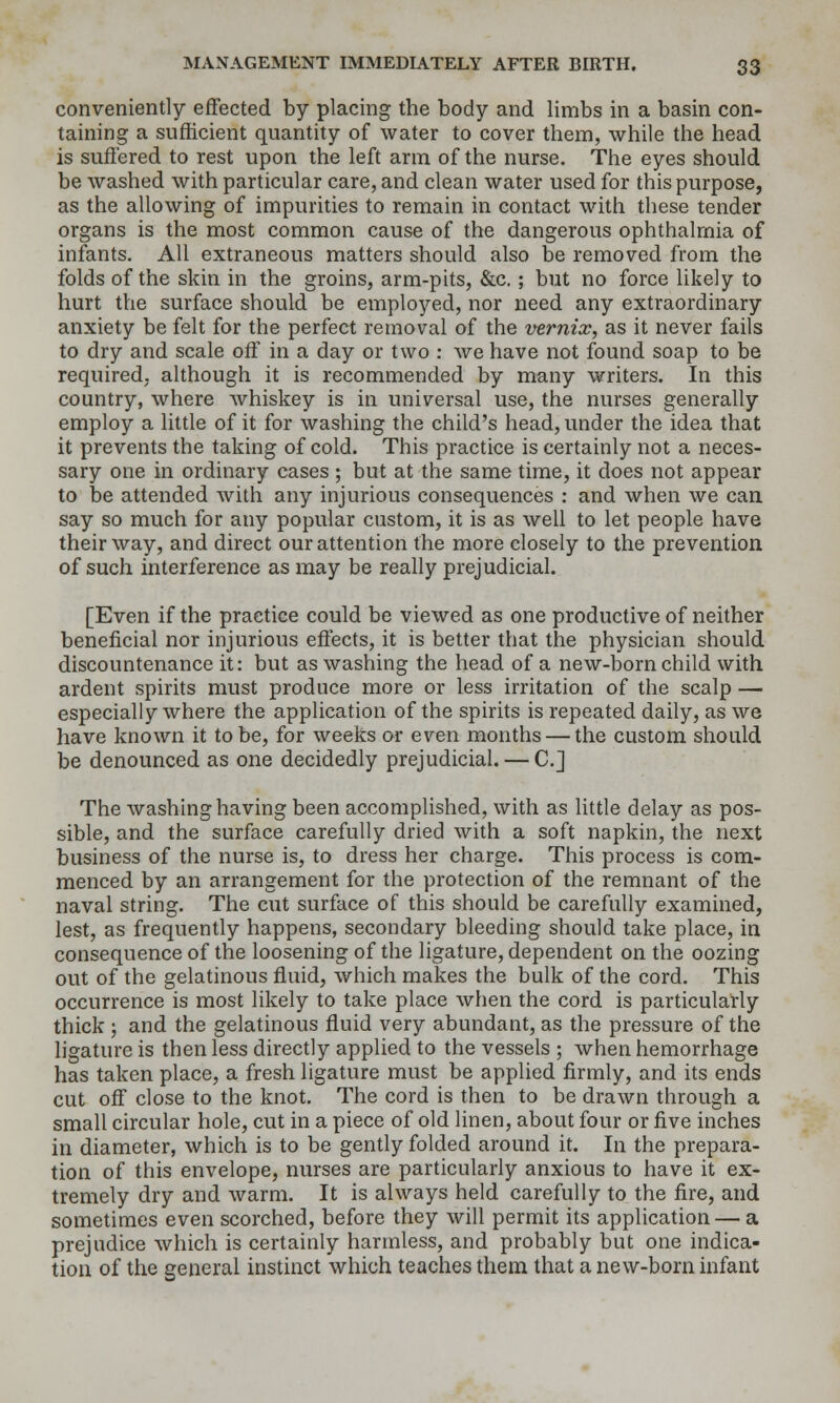 conveniently effected by placing the body and limbs in a basin con- taining a sufficient quantity of water to cover them, while the head is suffered to rest upon the left arm of the nurse. The eyes should be washed with particular care, and clean water used for this purpose, as the allowing of impurities to remain in contact with these tender organs is the most common cause of the dangerous ophthalmia of infants. All extraneous matters should also be removed from the folds of the skin in the groins, arm-pits, &c. ; but no force likely to hurt the surface should be employed, nor need any extraordinary anxiety be felt for the perfect removal of the vernix, as it never fails to dry and scale off in a day or two : we have not found soap to be required, although it is recommended by many writers. In this country, where whiskey is in universal use, the nurses generally employ a little of it for washing the child's head, under the idea that it prevents the taking of cold. This practice is certainly not a neces- sary one in ordinary cases ; but at the same time, it does not appear to be attended with any injurious consequences : and when we can say so much for any popular custom, it is as well to let people have their way, and direct our attention the more closely to the prevention of such interference as may be really prejudicial. [Even if the practice could be viewed as one productive of neither beneficial nor injurious effects, it is better that the physician should discountenance it: but as washing the head of a new-born child with ardent spirits must produce more or less irritation of the scalp — especially where the application of the spirits is repeated daily, as we have known it to be, for weeks or even months — the custom should be denounced as one decidedly prejudicial. — C] The washing having been accomplished, with as little delay as pos- sible, and the surface carefully dried with a soft napkin, the next business of the nurse is, to dress her charge. This process is com- menced by an arrangement for the protection of the remnant of the naval string. The cut surface of this should be carefully examined, lest, as frequently happens, secondary bleeding should take place, in consequence of the loosening of the ligature, dependent on the oozing out of the gelatinous fluid, which makes the bulk of the cord. This occurrence is most likely to take place when the cord is particularly thick ; and the gelatinous fluid very abundant, as the pressure of the ligature is then less directly applied to the vessels ; when hemorrhage has taken place, a fresh ligature must be applied firmly, and its ends cut off close to the knot. The cord is then to be drawn through a small circular hole, cut in a piece of old linen, about four or five inches in diameter, which is to be gently folded around it. In the prepara- tion of this envelope, nurses are particularly anxious to have it ex- tremely dry and warm. It is always held carefully to the fire, and sometimes even scorched, before they will permit its application — a prejudice which is certainly harmless, and probably but one indica- tion of the general instinct which teaches them that a new-born infant