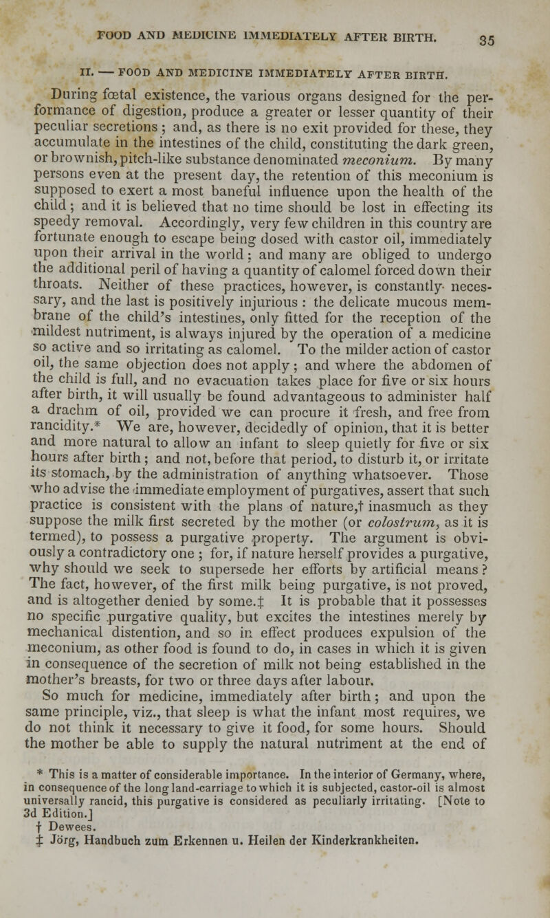 II. FOOD AND MEDICINE IMMEDIATELY AFTER BIRTH. During foetal existence, the various organs designed for the per- formance of digestion, produce a greater or lesser quantity of their peculiar secretions ; and, as there is no exit provided for these, they accumulate in the intestines of the child, constituting the dark green, or brownish, pitch-like substance denominated meconium. By many persons even at the present day, the retention of this meconium is supposed to exert a most baneful influence upon the health of the child; and it is believed that no time should be lost in eifecting its speedy removal. Accordingly, very few children in this country are fortunate enough to escape being dosed with castor oil, immediately upon their arrival in the world; and many are obliged to undergo the additional peril of having a quantity of calomel forced down their throats. Neither of these practices, however, is constantly- neces- sary, and the last is positively injurious : the delicate mucous mem- brane of the child's intestines, only fitted for the reception of the -mildest nutriment, is always injured by the operation of a medicine so active and so irritating as calomel. To the milder action of castor oil, the same objection does not apply; and where the abdomen of the child is full, and no evacuation takes place for five or six hours after birth, it will usually be found advantageous to administer half a drachm of oil, provided we can procure it fresh, and free from rancidity.* We are, however, decidedly of opinion, that it is better and more natural to allow an infant to sleep quietly for five or six hours after birth ; and not, before that period, to disturb it, or irritate its stomach, by the administration of anything whatsoever. Those who advise the -immediate employment of purgatives, assert that such practice is consistent with the plans of nature,t inasmuch as they suppose the milk first secreted by the mother (or colostrum, as it is termed), to possess a purgative property. The argument is obvi- ously a contradictory one ; for, if nature herself provides a purgative, why should we seek to supersede her efforts by artificial means ? The fact, however, of the first milk being purgative, is not proved, and is altogether denied by some.J It is probable that it possesses no specific .purgative quality, but excites the intestines merely by mechanical distention, and so in effect produces expulsion of the meconium, as other food is found to do, in cases in which it is given in consequence of the secretion of milk not being established in the mother's breasts, for two or three days after labour. So much for medicine, immediately after birth; and upon the same principle, viz., that sleep is what the infant most requires, we do not think it necessary to give it food, for some hours. Should the mother be able to supply the natural nutriment at the end of * This is a matter of considerable importance. In the interior of Germany, where, in consequence of the long land-carriage to which it is subjected, castor-oil is almost universally rancid, this purgative is considered as peculiarly irritating. [Note to 3d Edition.] f Dewees. % Jorg, Handbuch zum Erkennen u. Heilen der Kinderkrankheiten.