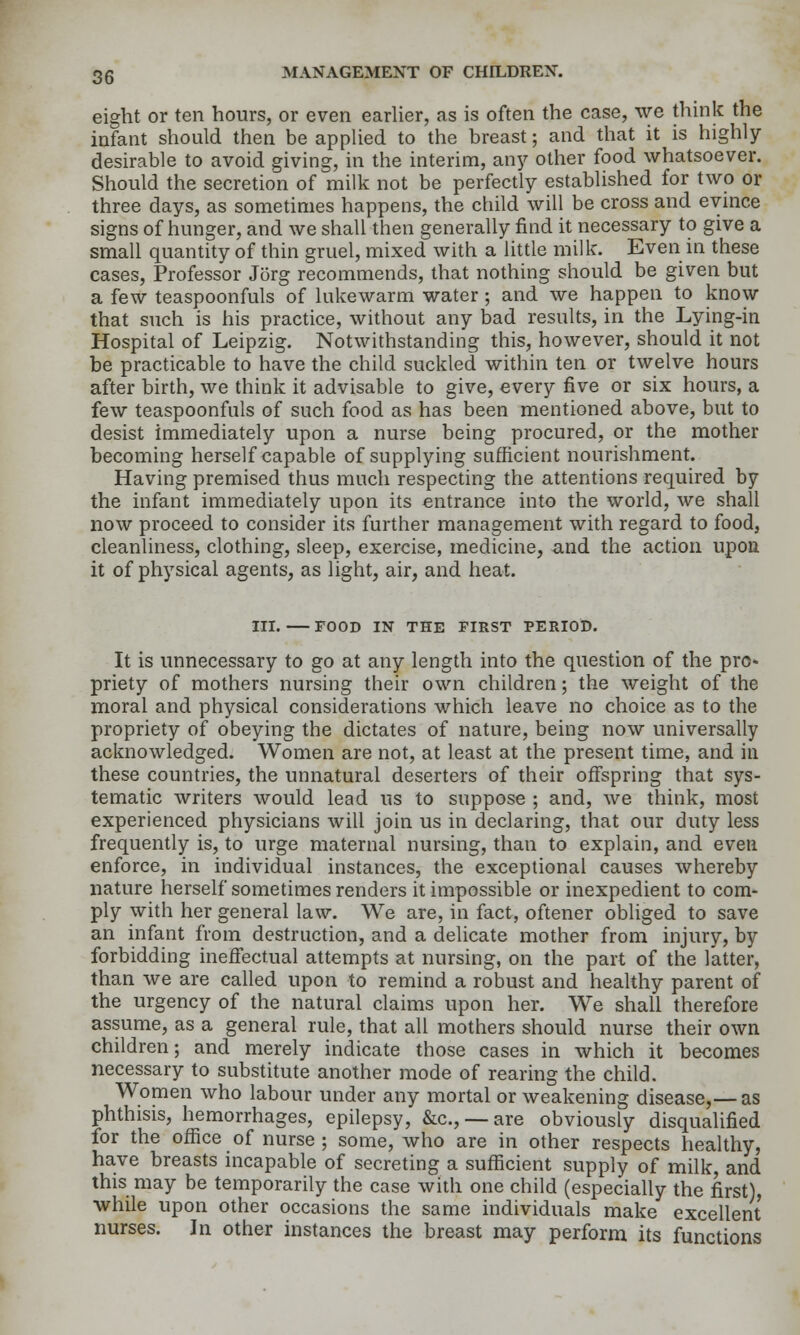 eight or ten hours, or even earUer, as is often the case, we think the infant should then be appUed to the breast; and that it is highly- desirable to avoid giving, in the interim, any other food whatsoever. Should the secretion of milk not be perfectly established for two or three days, as sometimes happens, the child will be cross and evince signs of hunger, and we shall then generally find it necessary to give a small quantity of thin gruel, mixed with a little milk. Even in these cases, Professor Jorg recommends, that nothing should be given but a few teaspoonfuls of lukewarm water; and we happen to know that such is his practice, without any bad results, in the Lying-in Hospital of Leipzig. Notwithstanding this, however, should it not be practicable to have the child suckled within ten or twelve hours after birth, we think it advisable to give, every five or six hours, a few teaspoonfuls of such food as has been mentioned above, but to desist immediately upon a nurse being procured, or the mother becoming herself capable of supplying sufficient nourishment. Having premised thus much respecting the attentions required by the infant immediately upon its entrance into the world, we shall now proceed to consider its further management with regard to food, cleanliness, clothing, sleep, exercise, medicine, and the action upoa it of physical agents, as light, air, and heat. III. FOOD IN THE FIRST PERIOD. It is unnecessary to go at any length into the question of the pro* priety of mothers nursing their own children; the weight of the moral and physical considerations which leave no choice as to the propriety of obeying the dictates of nature, being now universally acknowledged. Women are not, at least at the present time, and in these countries, the unnatural deserters of their offspring that sys- tematic writers would lead us to suppose ; and, we think, most experienced physicians will join us in declaring, that our duty less frequently is, to urge maternal nursing, than to explain, and even enforce, in individual instances, the exceptional causes whereby nature herself sometimes renders it impossible or inexpedient to com- ply with her general law. We are, in fact, oftener obliged to save an infant from destruction, and a delicate mother from injury, by forbidding ineffectual attempts at nursing, on the part of the latter, than we are called upon to remind a robust and healthy parent of the urgency of the natural claims upon her. We shall therefore assume, as a general rule, that all mothers should nurse their own children; and merely indicate those cases in which it becomes necessary to substitute another mode of rearing the child. Women who labour under any mortal or weakening disease,— as phthisis, hemorrhages, epilepsy, &c., —are obviously disqualified for the office of nurse; some, who are in other respects healthy, ha.ve breasts incapable of secreting a sufficient supply of milk, and this may be temporarily the case with one child (especially the first), while upon other occasions the same individuals make excellent nurses. ]n other instances the breast may perform its functions