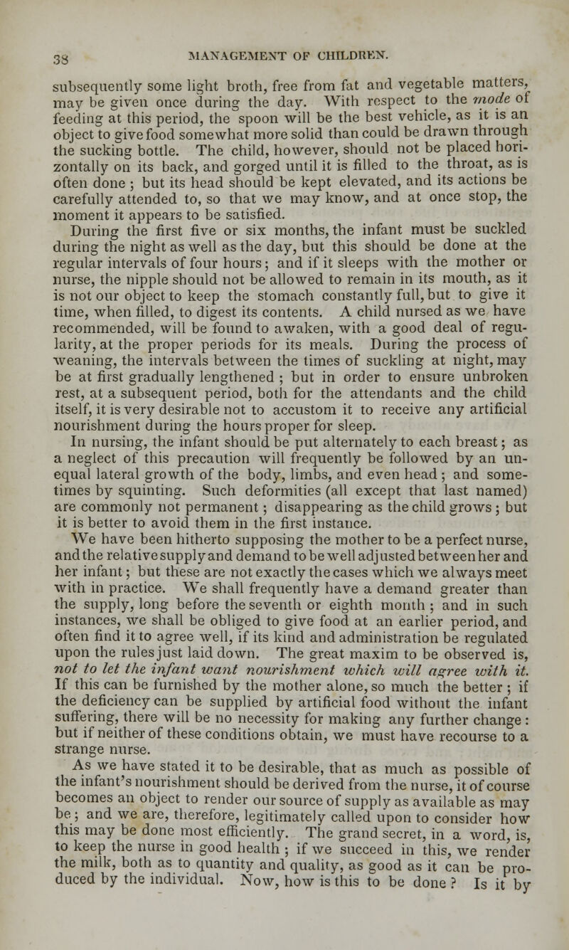 subsequently some light broth, free from fat and vegetable matters, may be given once during the day. With respect to the mode of feeding at this period, the spoon will be the best vehicle, as it is an object to give food somewhat more solid than could be drawn through the sucking bottle. The child, however, should not be placed hori- zontally on its back, and gorged until it is filled to the throat, as is often done ; but its head should be kept elevated, and its actions be carefully attended to, so that we may know, and at once stop, the moment it appears to be satisfied. During the first five or six months, the infant must be suckled during the night as well as the day, but this should be done at the regular intervals of four hours ; and if it sleeps with the mother or nurse, the nipple should not be allowed to remain in its mouth, as it is not our object to keep the stomach constantly full, but to give it time, when filled, to digest its contents. A child nursed as we have recommended, will be found to awaken, with a good deal of regu- larity, at the proper periods for its meals. During the process of weaning, the intervals between the times of suckUng at night, may be at first gradually lengthened ; but in order to ensure unbroken rest, at a subsequent period, both for the attendants and the child itself, it is very desirable not to accustom it to receive any artificial nourishment during the hours proper for sleep. In nursing, the infant should be put alternately to each breast; as a neglect of this precaution will frequently be followed by an un- equal lateral growth of the body, limbs, and even head ; and some- times by squinting. Such deformities (all except that last named) are commonly not permanent; disappearing as the child grows ; but it is better to avoid them in the first instance. We have been hitherto supposing the mother to be a perfect nurse, and the relative supply and demand to be well adjusted between her and her infant; but these are not exactly the cases which we always meet with in practice. We shall frequently have a demand greater than the supply, long before the seventh or eighth month ; and in such instances, we shall be obliged to give food at an earlier period, and often find it to agree well, if its kind and administration be regulated upon the rules just laid down. The great maxim to be observed is, not to let the infant want nourishment which will agree with it. If this can be furnished by the mother alone, so much the better ; if the deficiency can be supplied by artificial food without the infant suffering, there will be no necessity for making any further change : but if neither of these conditions obtain, we must have recourse to a strange nurse. As we have stated it to be desirable, that as much as possible of the mfant's nourishment should be derived from the nurse, it of course becomes an object to render our source of supply as available as may be; and we are, therefore, legitimately called upon to consider how this may be done most efficiently. The grand secret, in a word, is, to keep the nurse in good health ; if we succeed in this, we render the milk, both as to quantity and quality, as good as it can be pro- duced by the individual. Now, how is this to be done ? Is it by