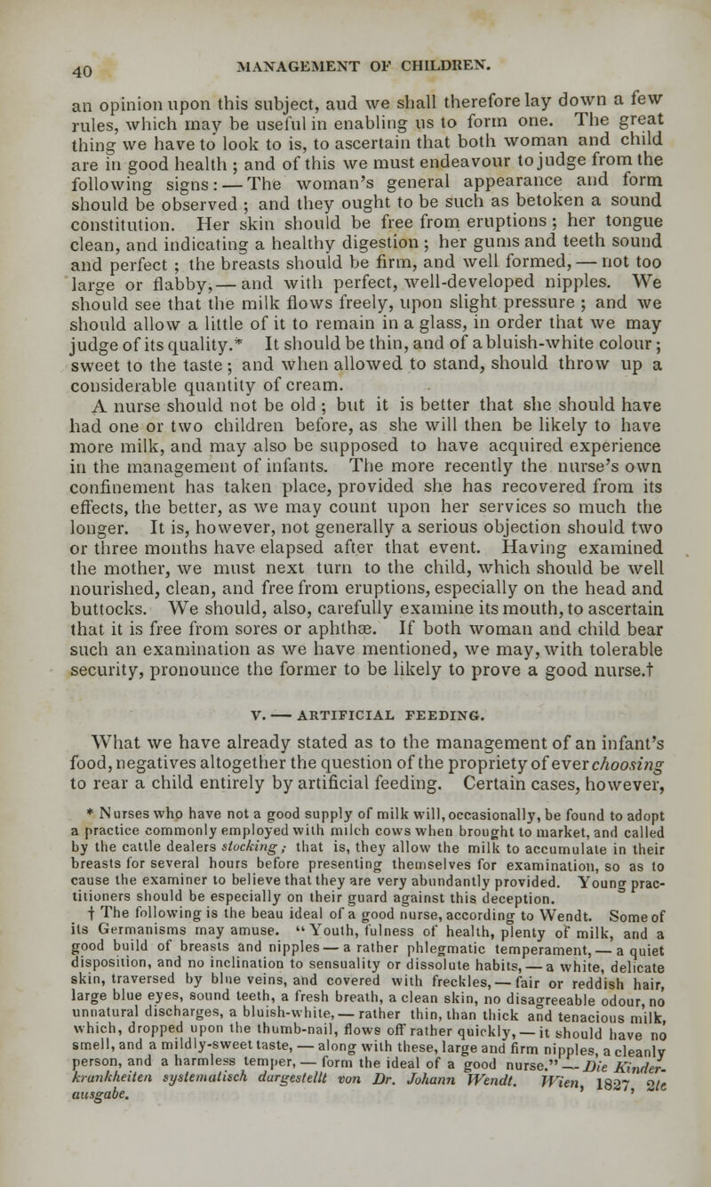 an opinion upon this subject, aud we shall therefore lay down a few rules, which may be useful in enabling us to form one. The great thing we have to look to is, to ascertain that both woman and child are in good health ; and of this we must endeavour to judge from the following signs: —The woman's general appearance and form should be observed ; and they ought to be such as betoken a sound constitution. Her skin should be free from eruptions ; her tongue clean, and indicating a heahhy digestion ; her gums and teeth sound and perfect ; the breasts should be firm, and well formed, — not too large or flabby,— and with perfect, well-developed nipples. We should see that the milk flows freely, upon slight pressure ; and we should allow a little of it to remain in a glass, in order that we may judge of its quality.* It should be thin, and of abluish-white colour; sweet to the taste ; and when allowed to stand, should throw up a considerable quantity of cream. A nurse should not be old ; but it is better that she should have had one or two children before, as she will then be likely to have more milk, and may also be supposed to have acquired experience in the management of infants. The more recently the nurse's own confinement has taken place, provided she has recovered from its eff'ects, the better, as we may count upon her services so much the longer. It is, however, not generally a serious objection should two or three months have elapsed after that event. Having examined the mother, we must next turn to the child, which should be well nourished, clean, and free from eruptions, especially on the head and buttocks. We should, also, carefully examine its mouth, to ascertain that it is free from sores or aphthee. If both woman and child bear such an examination as we have mentioned, we may, with tolerable security, pronounce the former to be likely to prove a good nurse.t V. ARTIFICIAL FEEDING. What we have already stated as to the management of an infant's food, negatives altogether the question of the propriety of ever cAoo.^zVjo- to rear a child entirely by artificial feeding. Certain cases, however, * N urses who have not a good supply of milk will, occasional!}', be found to adopt a practice commonly employed with milch cows when brought to market, and called by the cattle dealers stocking,- that is, they allow the milk to accumulate in their breasts for several hours before presenting themselves for examination, so as to cause the examiner to believe that they are very abundantly provided. Young prac- titioners should be especially on their guard against this deception. t The following is the beau ideal of a good nurse, according to Wendt. Some of its Germanisms may amuse.  Youth, fulness of health, plenty of milk, and a good build of breasts and nipples — a rather phlegmatic temperament, — a quiet disposition, and no inclination to sensuality or dissolute habits, — a white, delicate skin, traversed by bine veins, and covered with freckles, —fair or redd'ish hair, large blue eyes, sound teeth, a fresh breath, a clean skin, no disaoreeable odour no unnatural discharges, a bluish-white, —rather thin, than thick and tenacious m'ilk, which, dropped upon the thumb-nail, flows oflT rather quickly, —it should have no smell, and a mildly-sweet taste, — along with these, large and firm nipples, a cleanly person, and a harmless temper, — form the ideal of a good nurse. Die Kinder- krunkheiten sysUmaiisch durgestellt von Br. Johann Wendt. Wien 1827 2/c ausgabe. ' '
