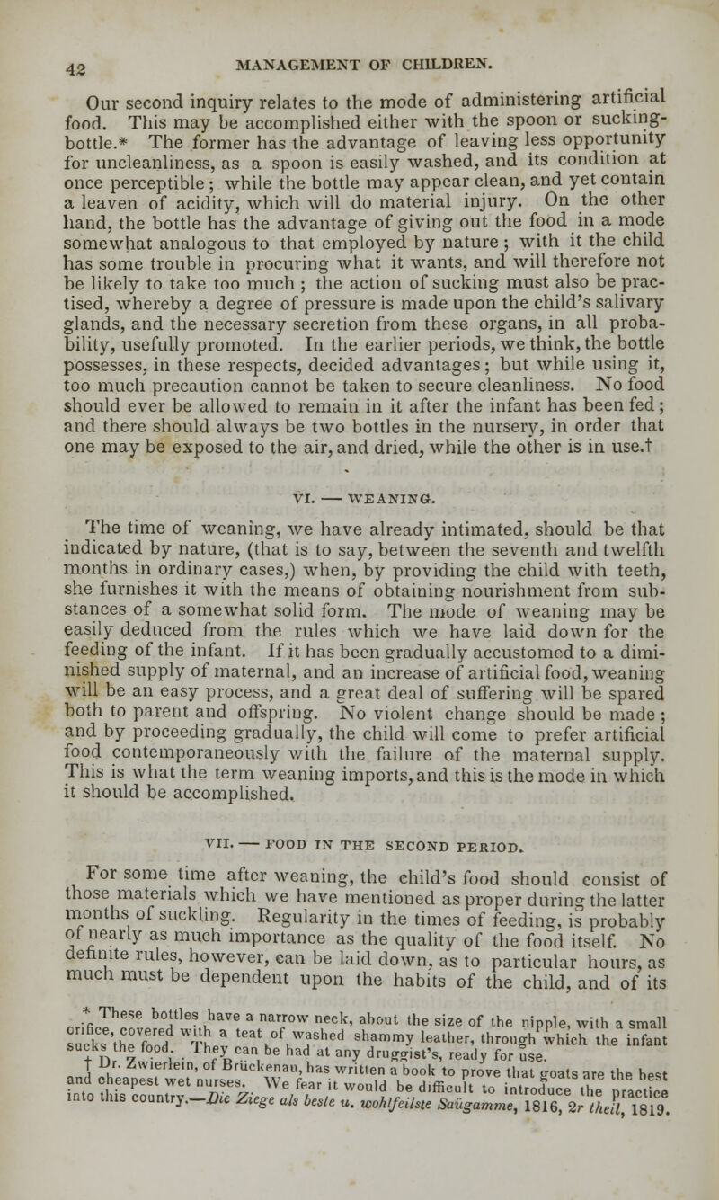 Our second inquiry relates to the mode of administering artificial food. This may be accomphshed either with the spoon or sucking- bottle.* The former has the advantage of leaving less opportunity for uncleanliness, as a spoon is easily washed, and its condition at once perceptible ; while the botde may appear clean, and yet contain a leaven of acidity, which will do material injury. On the other hand, the bottle has the advantage of giving out the food in a mode somewhat analogous to that employed by nature ; with it the child has some trouble in procuring what it wants, and will therefore not be likely to take too much ; the action of sucking must also be prac- tised, whereby a degree of pressure is made upon the child's salivary glands, and the necessary secretion from these organs, in all proba- bility, usefully promoted. In the earlier periods, we think, the bottle possesses, in these respects, decided advantages; but while using it, too much precaution cannot be taken to secure cleanliness. No food should ever be allowed to remain in it after the infant has been fed; and there should always be two bottles in the nursery, in order that one may be exposed to the air, and dried, while the other is in use.t VI. WEANING. The time of weaning, we have already intimated, should be that indicated by nature, (that is to say, between the seventh and twelfth months in ordinary cases,) when, by providing the child with teeth, she furnishes it with the means of obtaining nourishment from sub- stances of a somewhat solid form. The mode of weaning may be easily deduced from the rules which we have laid down for the feeding of the infant. If it has been gradually accustomed to a dimi- nished supply of maternal, and an increase of artificial food, weaning will be an easy process, and a great deal of suffering will be spared both to parent and oftspring. No violent change should be made ; and by proceeding gradually, the child will come to prefer artificial food contemporaneously with the failure of the maternal supply. This is what the term weaning imports, and this is the mode in which it should be accomplished. VII. FOOD IN THE SECOND PERIOD. For some time after weaning, the child's food should consist of those materials which we have mentioned as proper during the latter months of suckling. Regularity in the times of feeding, is probably of nearly as much importance as the quality of the food itself No deiinite rules, however, can be laid down, as to particular hours, as mucli must be dependent upon the habits of the child, and of its .ZZ^^^^ ^a^^^^ u^^^  ^'7°'^ ^'''^'' ^^'^'^ 'he size of the nipple, with a small sucks 'thefco'd tL'v ^^^^«f-r^-^d «f-n,r.y leather, throngh^Jihich the infant sucks the food. Ihey can be had at any druggist's, ready for use. T Ur. Zwierlein, of Bruckenau, has written a book to prove that goats are the best and cheapest wet nurses We fear it would be difficult to introd^e the oracticl into tins country._Ae Ziege ak be.te u. wohlfeilsu &u^amma, ISierSr MeS, 1819.