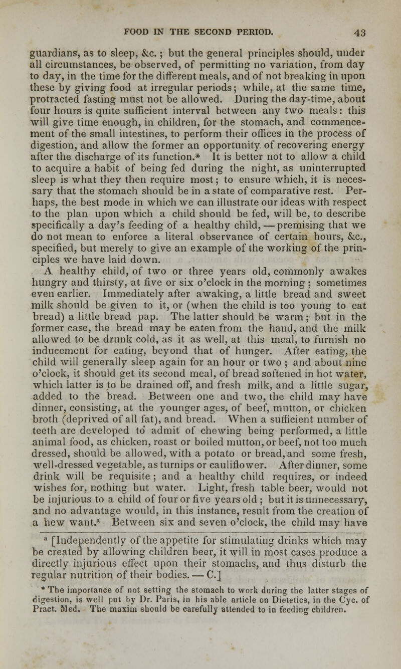 guardians, as to sleep, &c.; but the general principles should, under all circumstances, be observed, of permitting no variation, from day to day, in the time for the different meals, and of not breaking in upon these by giving food at irregular periods; while, at the same time, protracted fasting must not be allowed. During the day-time, about four hours is quite sufficient interval between any two meals: this will give time enough, in children, for the stomach, and commence- ment of the small intestines, to perform their offices in the process of digestion, and allow the former an opportunity of recovering energy after the discharge of its function.* It is better not to allow a child to acquire a habit of being fed during the night, as uninterrupted sleep is what they then require most; to ensure which, it is neces- sary that the stomach should be in a state of comparative rest. Per- haps, the best mode in which we can illustrate our ideas with respect to the plan upon which a child should be fed, will be, to describe specifically a day's feeding of a healthy child, — premising that we do not mean to enforce a literal observance of certain hours, &c., specified, but merely to give an example of the working of the prin- ciples we have laid down. A healthy child, of two or three years old, commonly awakes hungry and thirsty, at five or six o'clock in the morning ; sometimes even earlier. Immediately after awaking, a little bread and sweet milk should be given to it, or (when the child is too young to eat bread) a little bread pap. The latter should be warm; but in the former case, the bread may be eaten from the hand, and the milk allowed to be drunk cold, as it as well, at this meal, to furnish no inducement for eating, beyond that of hunger. After eating, the child will generally sleep again for an hour or two ; and about nine o'clock, it should get its second meal, of bread softened in hot water, which latter is to be drained off, and fresh milk, and a little sugar, added to the bread. Between one and two, the child may have dinner, consisting, at the younger ages, of beef, mutton, or chicken broth (deprived of all fat), and bread. When a sufficient number of teeth are developed to' admit of chewing being performed, a little animal food, as chicken, roast or boiled mutton, or beef, not too much dressed, should be allowed, with a potato or bread, and some fresh, well-dressed vegetable, as turnips or cauliflower. After dinner, some drink will be requisite ; and a healthy child requires, or indeed wishes for, nothing but water. Light, fresh table beer, would not be injurious to a child of four or five years old ; but it is unnecessary, and no advantage would, in this instance, result from the creation of a hew want.'' Between six and seven o'clock, the child may have  [Independently of the appetite for stimulating drinks which may be created by allowing children beer, it will in most cases produce a directly injurious effect upon their stomachs, and thus disturb the regular nutrition of their bodies. — C] * The importance of not settingr the stomach to work during the latter stages of digestion, is well put \>y Dr. Paris, in his able article on Dietetics, in the Cyc. of Pract. Med. The maxim should be carefully aUended to in feeding children.