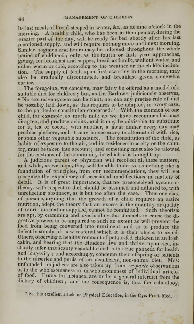 its last meal, of bread steeped in water, &c., as at nine o'clock in the morning. A healthy child, who has been in the open air, during the greater part of the day, will be ready for bed shortly after this last mentioned supply, and will require nothing more until next morning. Similar regimen and hours may be adopted throughout the whole period of childhood; only, as the fourth or fifth year approaches, giving, for breakfast and supper, bread and milk, without water, and either warm or cold, according to the weather or the child's inclina- tion. The supply of food, upon first awaking in the morning, may also be gradually discontinued, and breakfast given somewhat earlier. The foregoing, we conceive, may fairly be offered as a model of a suitable diet for children; but, as Dr. Barlow* judiciously observes,  No exclusive system can be right, nor can any precise rule of diet be possibly laid down, as this requires to be adapted, in every case, to the particular constitution concerned. With the stomach of one child, for example, so much milk as we have recommended may disagree, and produce acidity, and it may be advisable to substitute for it, tea or cocoa; with another, a meat dinner every day may produce plethora, and it may be necessary to alternate it with rice, or some other vegetable substance. The constitution of the child, its habits of exposure to the air, and its residence in a city or the coun- try, must be taken into account; and something must also be allowed for the customs of the community in which it is broiight up. A judicious parent or physician will recollect all these matters; and while, as we hope, they will be able to derive something like a foundation of principles, from our recommendations, they will yet recognize the expediency of occasional modifications in matters of detail. It is of great importance, that no preconceived system or theory, with respect to diet, should be assumed and adhered to, with unreflecting obstinacy, as is but too often the case. Thus one class of persons, arguing that the growth of a child requires an active nutrition, adopt the theory that an excess in the quantity or quality of nutritious matter supplied, cannot be committed. Such theorists are apt, by cramming and overloading the stomach, to cause the di- gestive powers to be impaired to such an extent as will prevent the food from being converted into nutriment, and so to produce the defect in supply of new material which it is their object to avoid. Others, observing a healthy remnant of potato-fed children in an Irish cabin, and hearing that the Hindoos live and thrive upon rice, in- stantly infer that scanty vegetable food is the true panacea for health and longevhy ; and accordingly, condemn their offspring or patients to the miseries and perils of an insufficient, non-animal diet. Most unfounded prejudices are also taken up from ex-parte observations as to the wholesomeness or unwholesomeness of individual articles of food. Fruits, for instance, are under a general interdict from the dietary of children ; and the consequence is, that the schoolboy, * See his excellent article on Physical Education, in the Cyc. Pract. Med.