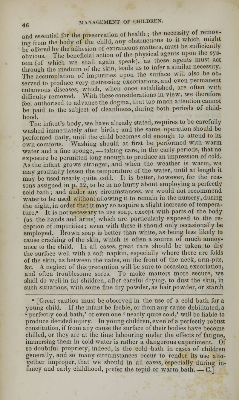 and essential for the preservation of health ; the necessity of remov- hi- from the body of the child, any obstructions to it which might be^'offered by the adhesion of extraneous matters, must be sufficiently obvious. The beneficial action of the physical agents upon the sys- tem (of which we shall again speak), as these agents must act through the medium of the skin, leads us to infer a similar necessity. The accumulation of impurities upon the surface will also be ob- served to produce very distressing excoriations, and even permanent cutaneous diseases, which, when once established, are often with difficulty removed. With these considerations in view, we therefore feel authorised to advance the dogma, that too much attention cannot be paid to the subject of cleanliness, during both periods of child- hood. The infant's body, we have already stated, requires to be carefully washed immediately after birth ; and the same operation should be performed daily, until the child becomes old enough to attend to its own comforts. Washing should at first be performed with warm water and a fine sponge, — taking care, in the early periods, that no exposure be permitted long enough to produce an impression of cold. As the infant grows stronger, and when the weather is warm, we may gradually lessen the temperature of the water, until at length it may be used nearly quite cold. It is better, however, for the rea- sons assigned in p. 32, to be in no hurry about employing a perfectly cold bath; and under any circumstances, we would not recommend water to be used without allowing it to remain in the nursery, during the night, in order that it may so acquire a slight increase of tempera- ture.'^ It is not necessary to use soap, except with parts of the body (as the hands and arms) which are particularly exposed to the re- ception of impurities ; even with these it should only occasionally be employed. Brown soap is better than white, as being less likely to cause cracking of the skin, which is often a source of much annoy- ance to the child. In all cases, great care should be taken to dry the surface well with a soft napkin, especially where there are folds of the skin, as between the nates, on the front of the neck, arm-pits, &c. A neglect of this precaution will be sure to occasion excoriation, and often troublesome sores. To make matters more secure, we shall do well in fat children, after careful drying, to dust the skin, in such situations, with some fine dry powder, as hair powder, or starch ^ [Great caution must be observed in the use of a cold bath for a young child. If the infant be feeble, or from any cause debilitated, a * perfectly cold bath,' or even one ' nearly quite cold,' will be liable to produce decided injury. In young children, even of a perfectly robust constitution, if from any cause the surface of their bodies have become chilled, or they are at the time labouring under the effects of fatigue, immersing them in cold water is rather a dangerous experiment. Of so doubtful propriety, indeed, is the cold bath in cases of children generally, and so many circumstances occur to render its use alto- gether improper, that we should in all cases, especially during in- fancy and early childhood, prefer the tepid or warm bath. — C]
