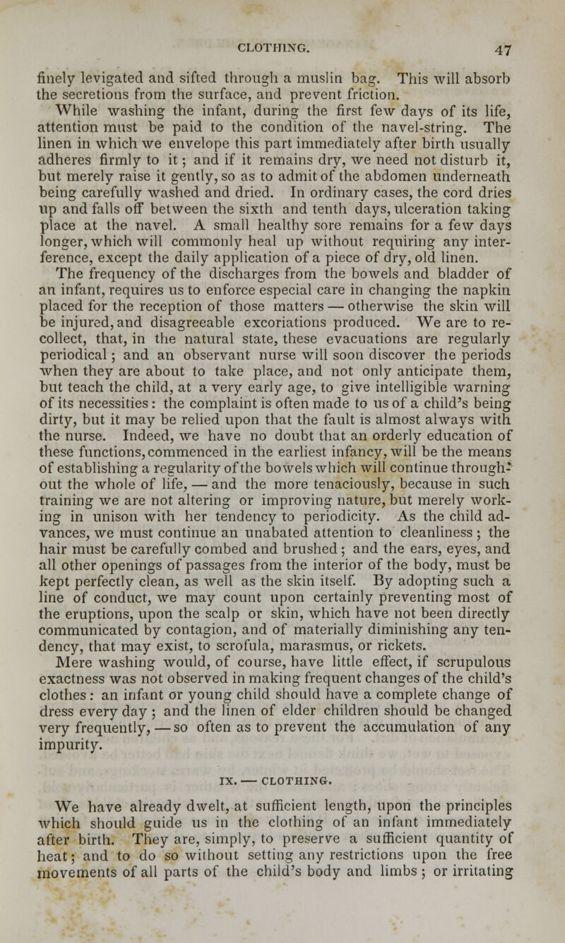 finely levigated and sifted through a muslin bag. This will absorb the secretions from the surface, and prevent friction. While washing the infant, during the first few days of its life, attention must be paid to the condition of the navel-string. The linen in which we envelope this part immediately after birth usually adheres firmly to it; and if it remains dry, we need not disturb it, but merely raise it gently, so as to admit of the abdomen underneath being carefully washed and dried. In ordinary cases, the cord dries up and falls off between the sixth and tenth days, ulceration taking place at the navel. A small healthy sore remains for a few days longer, which will commonly heal up without requiring any inter- ference, except the daily application of a piece of dry, old linen. The frequency of the discharges from the bowels and bladder of an infant, requires us to enforce especial care in changing the napkin placed for the reception of those matters — otherwise the skin will be injured, and disagreeable excoriations prodnced. We are to re- collect, that, in the natural state, these evacuations are regularly periodical; and an observant nurse will soon discover the periods when they are about to take place, and not only anticipate them, but teach the child, at a very early age, to give intelligible warning of its necessities: the complaint is often made to us of a child's being dirty, but it may be relied upon that the fault is almost always with the nurse. Indeed, we have no doubt that an orderly education of these functions, commenced in the earliest infancy, will be the means of establishing a regularity of the bowels which will continue through- out the whole of life, — and the more tenaciously, because in such training we are not altering or improving nature, but merely work- ing in unison with her tendency to periodicity. As the child ad- vances, we must continue an unabated attention to cleanliness ; the hair must be carefully combed and brushed; and the ears, eyes, and all other openings of passages from the interior of the body, must be kept perfectly clean, as well as the skin itself. By adopting such a line of conduct, we may count upon certainly preventing most of the eruptions, upon the scalp or skin, which have not been directly communicated by contagion, and of materially diminishing any ten- dency, that may exist, to scrofula, marasmus, or rickets. Mere washing would, of course, have little effect, if scrupulous exactness was not observed in making frequent changes of the child's clothes: an infant or young child should have a complete change of dress every day ; and the linen of elder children should be changed very frequently,—so often as to prevent the accumulation of any impurity. IX. CLOTHING. We have already dwelt, at sufficient length, upon the principles which should guide us in the clothing of an infant immediately after birth. They are, simply, to preserve a sufficient quantity of heat; and to do so without setting any restrictions upon the free movements of all parts of the child's body and hmbs ; or irritating