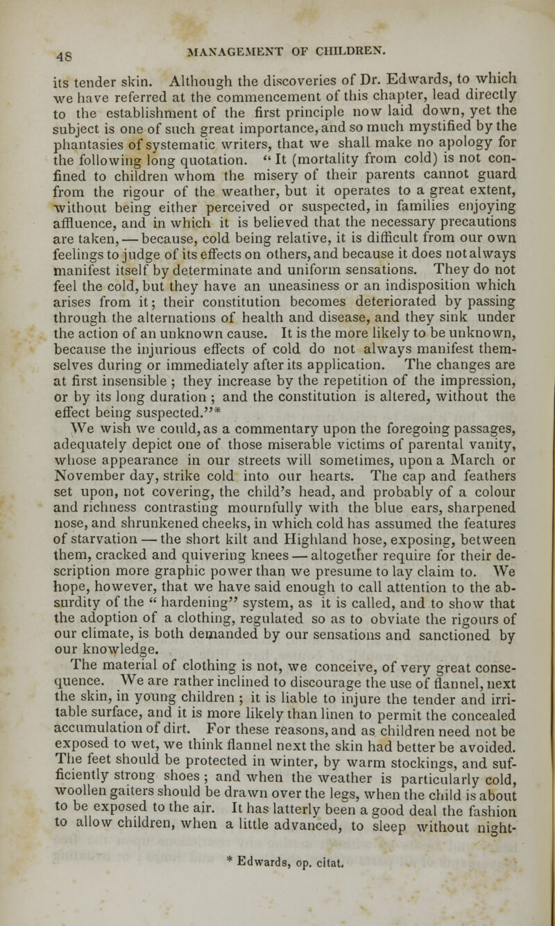 its tender skin. Although the discoveries of Dr. Edwards, to which we have referred at the commencement of this chapter, lead directly to the establishment of the first principle now laid down, yet the subject is one of such great importance, and so much mystified by the phantasies of systematic writers, that we shall make no apology for the following long quotation.  It (mortality from cold) is not con- fined to children whom the misery of their parents cannot guard from the rigour of the weather, but it operates to a great extent, without being either perceived or suspected, in families enjoying affluence, and in which it is believed that the necessary precautions are taken, — because, cold being relative, it is difficult from our own feelings to judge of its effects on others, and because it does not always manifest itself by determinate and uniform sensations. They do not feel the cold, but they have an uneasiness or an indisposition which arises from it; their constitution becomes deteriorated by passing through the alternations of health and disease, and they sink under the action of an unknown cause. It is the more likely to be unknown, because the injurious effects of cold do not always manifest them^ selves during or immediately after its application. The changes are at first insensible ; they increase by the repetition of the impression, or by its long duration ; and the constitution is altered, without the effect being suspected.* We wish we could, as a commentary upon the foregoing passages, adequately depict one of those miserable victims of parental vanity, whose appearance in our streets will sometimes, upon a March or November day, strike cold into our hearts. The cap and feathers set upon, not covering, the child's head, and probably of a colour and richness contrasting mournfully with the blue ears, sharpened nose, and shrunkened cheeks, in which cold has assumed the features of starvation — the short kilt and Highland hose, exposing, between them, cracked and quivering knees — altogether require for their de- scription more graphic power than we presume to lay claim to. We hope, however, that we have said enough to call attention to the ab- surdity of the  hardening system, as it is called, and to show that the adoption of a clothing, regulated so as to obviate the rigours of our climate, is both demanded by our sensations and sanctioned by our knowledge. The material of clothing is not, we conceive, of very great conse- quence. We are rather inclined to discourage the use of flannel, next the skin, in young children ; it is liable to injure the tender and irri- table surface, and it is more likely than linen to permit the concealed accumulation of dirt. For these reasons, and as children need not be exposed to wet, we think flannel next the skin had better be avoided. The feet should be protected in winter, by warm stockings, and suf- ficiently strong shoes ; and when the weather is particularly cold, woollen gaiters should be drawn over the legs, when the child is about to be exposed to the air. It has latterly been a good deal the fashion to allow children, when a little advanced, to sleep without night- * Edwards, op. citat.