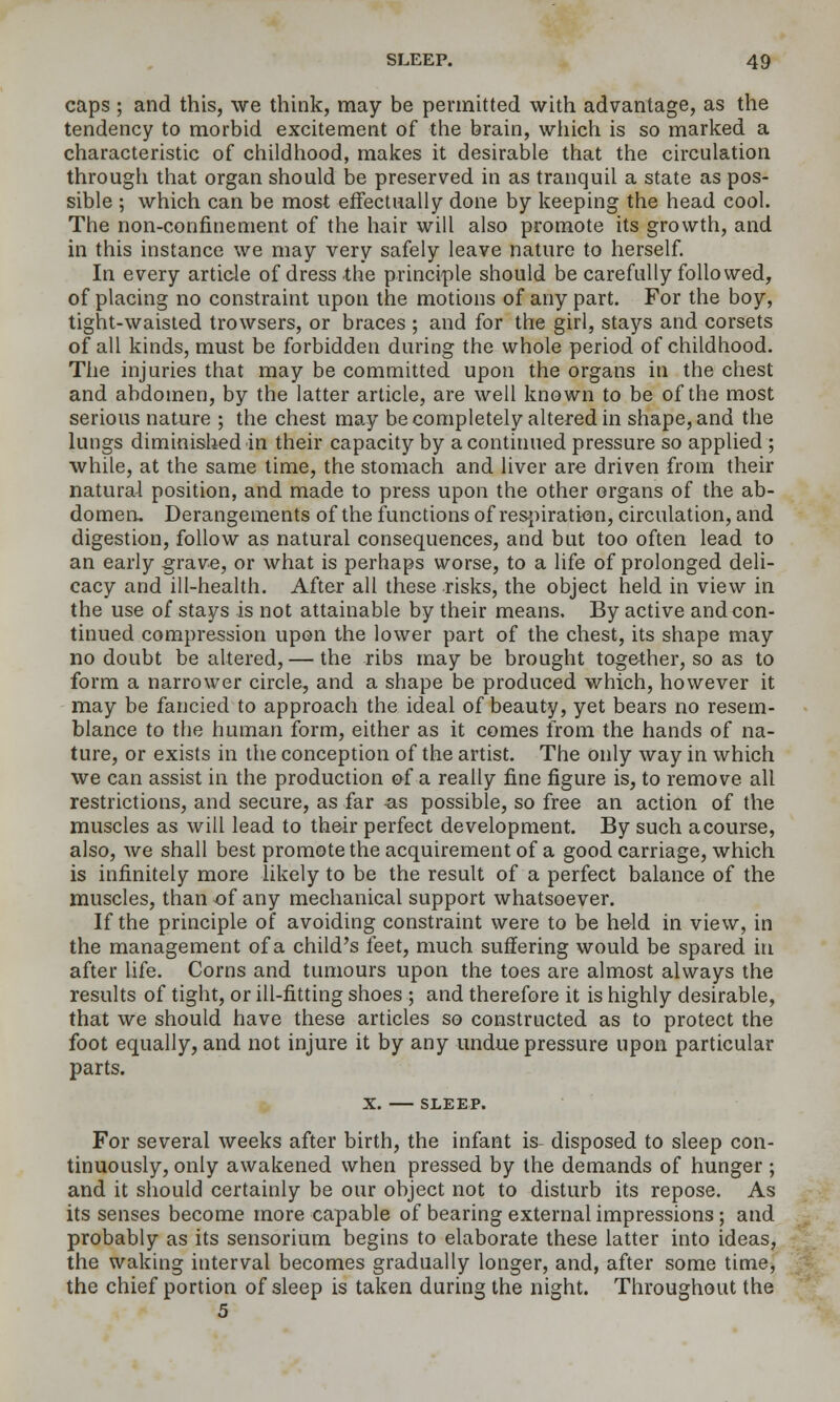 caps ; and this, we think, may be permitted with advantage, as the tendency to morbid excitement of the brain, which is so marked a characteristic of childhood, makes it desirable that the circulation through that organ should be preserved in as tranquil a state as pos- sible ; which can be most effectually done by keeping the head cool. The non-confinement of the hair will also promote its growth, and in this instance we may very safely leave nature to herself. In every article of dress the principle should be carefully followed, of placing no constraint upon the motions of any part. For the boy, tight-waisted trowsers, or braces ; and for the girl, stays and corsets of all kinds, must be forbidden during the whole period of childhood. The injuries that may be committed upon the organs in the chest and abdomen, by the latter article, are well known to be of the most serious nature ; the chest may be completely altered in shape, and the lungs diminished in their capacity by a continued pressure so applied ; while, at the same time, the stomach and liver are driven from their natural position, and made to press upon the other organs of the ab- domen. Derangements of the functions of resj)iration, circulation, and digestion, follow as natural consequences, and but too often lead to an early §rave, or what is perhaps worse, to a life of prolonged deli- cacy and ill-health. After all these risks, the object held in view in the use of stays is not attainable by their means. By active and con- tinued compression upon the lower part of the chest, its shape may no doubt be altered, — the ribs may be brought together, so as to form a narrower circle, and a shape be produced which, however it may be fancied to approach the ideal of beauty, yet bears no resem- blance to the human form, either as it comes from the hands of na- ture, or exists in the conception of the artist. The only way in which we can assist in the production &( a really fine figure is, to remove all restrictions, and secure, as far as possible, so free an action of the muscles as will lead to their perfect development. By such a course, also, we shall best promote the acquirement of a good carriage, which is infinitely more likely to be the result of a perfect balance of the muscles, than of any mechanical support whatsoever. If the principle of avoiding constraint were to be held in view, in the management of a child's feet, much suffering would be spared in after hfe. Corns and tumours upon the toes are almost always the results of tight, or ill-fitting shoes ; and therefore it is highly desirable, that we should have these articles so constructed as to protect the foot equally, and not injure it by any undue pressure upon particular parts. X. SLEEP. For several weeks after birth, the infant is- disposed to sleep con- tinuously, only awakened when pressed by the demands of hunger; and it should certainly be our object not to disturb its repose. As its senses become more capable of bearing external impressions; and probably as its sensorium begins to elaborate these latter into ideas, the waking interval becomes gradually longer, and, after some time, the chief portion of sleep is taken during the night. Throughout the 5