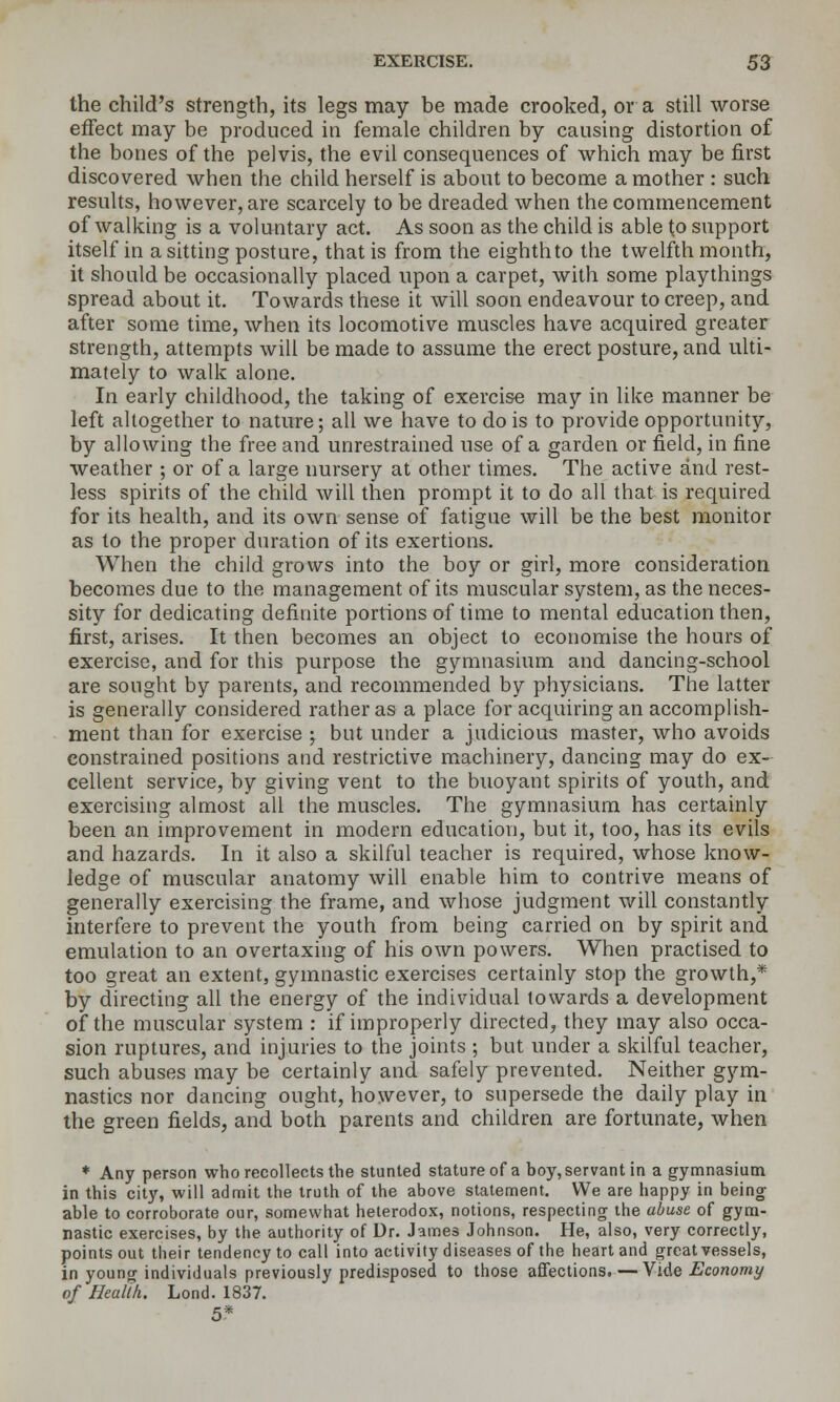 the child's strength, its legs may be made crooked, or a still worse effect may be produced in female children by causing distortion of the bones of the pelvis, the evil consequences of which may be first discovered when the child herself is about to become a mother : such results, however, are scarcely to be dreaded when the commencement of walking is a voluntary act. As soon as the child is able to support itself in a sitting posture, that is from the eighth to the twelfth month, it should be occasionally placed upon a carpet, with some playthings spread about it. Towards these it will soon endeavour to creep, and after some time, when its locomotive muscles have acquired greater strength, attempts will be made to assume the erect posture, and ulti- mately to walk alone. In early childhood, the taking of exercise may in like manner be left altogether to nature; all we have to do is to provide opportunity, by allowing the free and unrestrained use of a garden or field, in fine weather ; or of a large nursery at other times. The active and rest- less spirits of the child will then prompt it to do all that is required for its health, and its own sense of fatigue will be the best monitor as to the proper duration of its exertions. When the child grows into the boy or girl, more consideration becomes due to the management of its muscular system, as the neces- sity for dedicating definite portions of time to mental education then, first, arises. It then becomes an object to economise the hours of exercise, and for this purpose the gymnasium and dancing-school are sought by parents, and recommended by physicians. The latter is generally considered rather as a place for acquiring an accomplish- ment than for exercise ; but under a judicious master, who avoids constrained positions and restrictive machinery, dancing may do ex- cellent service, by giving vent to the buoyant spirits of youth, and exercising almost all the muscles. The gymnasium has certainly been an improvement in modern education, but it, too, has its evils and hazards. In it also a skilful teacher is required, whose know- ledge of muscular anatomy will enable him to contrive means of generally exercising the frame, and whose judgment will constantly interfere to prevent the youth from being carried on by spirit and emulation to an overtaxing of his own powers. When practised to too great an extent, gymnastic exercises certainly stop the growth,* by directing all the energy of the individual towards a development of the muscular system : if improperly directed, they may also occa- sion ruptures, and injuries to the joints ; but under a skilful teacher, such abuses may be certainly and safely prevented. Neither gym- nastics nor dancing ought, however, to supersede the daily play in the green fields, and both parents and children are fortunate, when ♦ Any person who recollects the stunted stature of a boy, servant in a gymnasium in this city, will admit the truth of the above statement. We are happy in bein^ able to corroborate our, somewhat heterodox, notions, respecting the abuse of gym- nastic exercises, by the authority of Dr. James Johnson. He, also, very correctly, points out their tendency to call into activity diseases of the heart and great vessels, in young individuals previously predisposed to those affections. — Vide Economy of Health. Lond. 1837. 5*