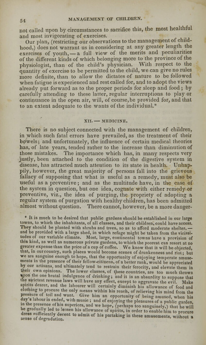 not called upon by circumstances to sacrifice this, the most healthful and most invigorating of exercises. Our plan, (restricting our observations to the management of child- hood,) does not warrant us in considering at any greater length the exercises of youth, — a full view of the merits and peculiarities of the different kinds of which belonging more to the province of the physiologist, than of the child's physician. With respect to the quantity of exercise to be permitted to the child, we can give no rules more definite, than to allow the dictates of nature to be followed when fatigue is experienced and rest called for, and to adopt the views already put forward as to the proper periods for sleep and food; by carefully attending to these latter, regular interruptions to play or continuance in the open air, will, of course,be provided for, and that to an extent adequate to the wants of the individual.* XII. MEDICINE. There is no subject connected with the management of children, in which such fatal errors have prevailed, as the treatment of their bowels; and unfortunately, the influence of certain medical theories has, of late years, tended rather to the increase than diminution of those mistakes. The importance which has, in many respects very justly, been attached to the condition of the digestive system in disease, has attracted much attention to its state in health. Unhap- pily, however, the great majority of persons fall into the grievous fallacy of supposing that what is useful as a remedy, must also be useful as a preventive; and as the multitude have, in the case of the system in question, but one idea, cognate with either remedy or preventive, viz., the idea of purging, the propriety of adopting a regular system of purgation with healthy children, has been admitted almost without question. There cannot, however, be a more danger- * It is much to be desired that public gardens should be established in our large towns, to which the inhabitants, of all classes, and their children, could have access. They should be planted with shrubs and trees, so as to afford moderate shelter,— and be provided with a large shed, in which refuge might be taken from the vicissi- tudes of our variable climate. Most, large, continental towns liave a provision of this kind, as well as numerous private gardens, to which the poorest can resort at no greater expense than the price of a cup of coffee. We know that it will be objected, that, in ourcountry, such places would become scenes of drunkenness and riot; bat we are sanguine enough to hope, that the opportunity of enjoyino- temperate amuse- ments in the presence of their fellow-citizens, of a belter rank, would be appreciated by our artisans, and ultimately tend to restrain their ferocity, an<] elevate them in then; own opinions. The lower classes, of these countries, are too much thrown »pon the one brutal indulgence of drinking; and it is an absurdity to suppose that the strictest revenue laws will have any effect, except to agoravate the evil. Make spirits dearer, and the labourer will certainly diminish his°allowance of food and clothing to procure the only means within his reach, of relievincr his mind from the pressure of toil and want Give him an opportunity of being amused, when his day 8 labour is ended, with music; and of enjoying the pleasures of a public trarden. in the presence of his superiors, and we hope, (perhaps too sanguinely,) thatlie wil <^!£\ ffi'^ ^i '^ ''' his allowance of spirits, in order to enable him to procure tZl :? deTradltif '° '' °' ''' ^^^''^ ^ ''^'^ ^^^^^' -'^-' *