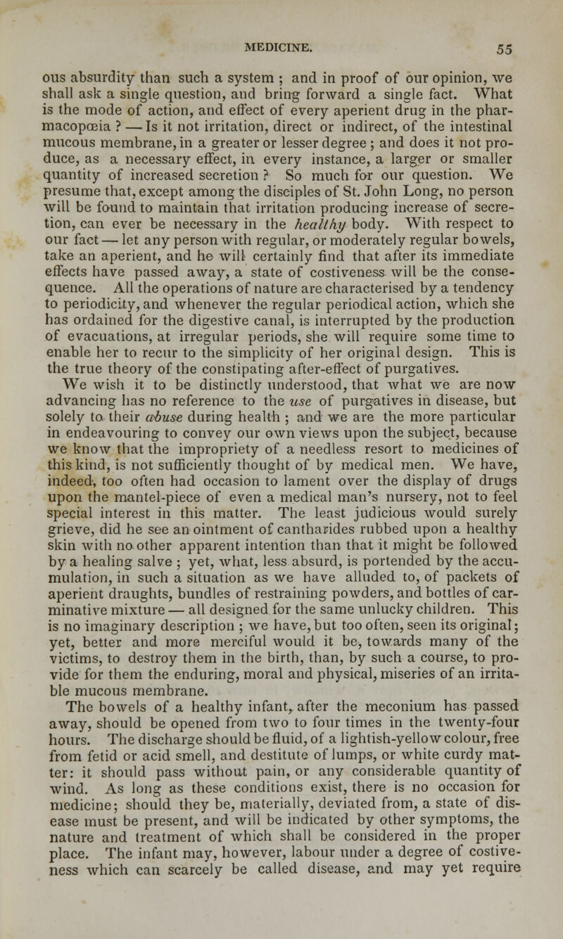 ous absurdity than such a system ; and in proof of our opinion, we shall ask a single question, and bring forward a single fact. What is the mode of action, and effect of every aperient drug in the phar- macopoeia ? —Is it not irritation, direct or indirect, of the intestinal mucous membrane, in a greater or lesser degree ; and does it not pro- duce, as a necessary effect, in every instance, a larger or smaller quantity of increased secretion ? So much far our question. We presume that, except among the disdples of St. John Long, no person will be found to maintain that irritation producing increase of secre- tion, can ever be necessary in the healthy body. With respect to our fact — let any person with regular, or moderately regular bowels, take an aperient, and he will certainly find that after its immediate effects have passed away, a state of costiveness will be the conse- quence. All the operations of nature are characterised by a tendency to periodicity, and whenever the regular periodical action, which she has ordained for the digestive canal, is interrupted by the production of evacuations, at irregular periods, she will require some time to enable her to recur to the simplicity of her original design. This is the true theory of the constipating after-effect of purgatives. We wish it to be distinctly understood, that what we are now advancing has no reference to the use of purgatives in disease, but solely to their ctbuse during health ; and we are the more particular in endeavouring to convey our own views upon the subject, because we know that the impropriety of a needless resort to medicines of this kind, is not sufficiently thought of by medical men. We have, indeed, too often had occasion to lament over the display of drugs upon the mantel-piece of even a medical man's nursery, not to feel special interest in this matter. The least judicious would surely grieve, did he see anointment of cantharides rubbed upon a healthy skin with no other apparent intention than that it might be followed by a healing salve ; yet, what, less absurd, is portended by the accu- mulation, in such a situation as we have alluded to, of packets of aperient draughts, bundles of restraining powders, and bottles of car- minative mixture — all designed for the same unlucky children. This is no imaginary description ; we have,but too often, seen its original; yet, better and more merciful would it be, towards many of the victims, to destroy them in the birth, than, by such a course, to pro- vide for them the enduring, moral and physical, miseries of an irrita- ble mucous membrane. The bowels of a healthy infant,^ after the meconium has passed away, should be opened from two to four times in the twenty-four hours. The discharge should be fluid, of a lightish-yellow colour, free from fetid or acid smell, and destitute of Jumps, or white curdy mat- ter: it should pass without pain, or any considerable quantity of wind. As long as these conditions exist, there is no occasion for medicine; should they be, materially, deviated from, a state of dis- ease must be present, and will be indicated by other symptoms, the nature and treatment of which shall be considered in the proper place. The infant may, however, labour under a degree of costive- ness which can scarcely be called disease, and may yet require