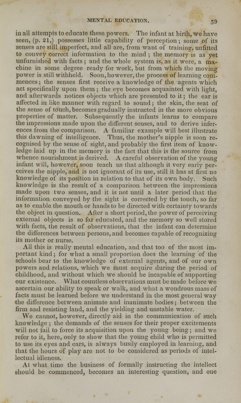 in all attempts to educate these powers. The infant at birth, we have seen, (p. 21,) possesses Httle capability of perception; some of its senses are still imperfect, and all are, from want of training, unfitted to convey correct information to the mind; the memory is as yet unfurnished with facts ; and the whole system is, as it were, a ma- chine in some degree ready for work, but from which the moving power is still withheld. Soon, however, the process of learning com- mences ; the senses first receive a knowledge of the agents which act specifically upon them; the eye becomes acquainted with light, and afterwards notices objects which are presented to it; the ear is affected in like manner with regard to sound; the skin, the seat of the sense of touch, becomes gradually instructed in the more obvious properties of matter. Subsequently the infants learns to compare the impressions made upon the different senses, and to derive infer- ences from the comparison. A familiar example will best illustrate this dawning of intelligence. Thus, the mother's nipple is soon re- cognised by the sense of sight, and probably the first item of know- ledge laid up in the memory is the fact that this is the source from whence nourishment is derived. A careful observation of the young infant will, however, soon teach us that although it very early per- ceives the nipple, and is not ignorant of its use, still it has at first no knowledge of its position in relation to that of its own body. Such knowledge is the result of a comparison between the impressions made upon two senses, and it is not until a later period that the information conveyed by the sight is corrected by the touch, so far as to enable the mouth or hands to be directed with certainty towards the object in question. After a short period, the power of perceiving external objects is so far educated, and the memory so well stored with facts, the result of observations, that the infant can determine the differences between persons, and becomes capable of recognizing its mother or nurse. All this is really mental education, and that too of the most im- portant kind; for what a small proportion does the learning of the schools bear to the knowledge of external agents, and of our own powers and relations, which we must acquire during the period of childhood, and without which we should be incapable of supporting our existence. What countless observations must be made before we ascertain our ability to speak or walk, and what a wondrous mass of facts must be learned before we understand in the most general way the difference between animate and inanimate bodies; between the firm and resisting land, and the yielding and unstable water. We caimot, however, directly aid in the communication of such knowledge ; the demands of the senses for their proper excitements will not fail to force its acquisition upon the young being; and we refer to it, here, only to show that the young child who is permitted to use its eyes and ears, is always busily employed in learning, and that the hours of play are not to be considered as periods of intel- lectual idleness. At what time the business of formally instructing the intellect should be commenced, becomes an interesting question, and one