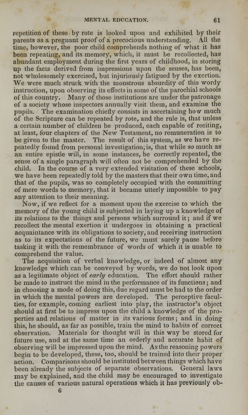repetition of these by rote is looked upon and exhibited by their parents as a pregnant proof of a precocious understanding. All the time, however, the poor child comprehends nothing of what it has been repeating, and its memory, which, it must be recollected, has abundant employment during the first years of childhood, in storing up the facts derived from impressions upon the senses, has been, not wholesomely exercised, but injuriously fatigued by the exertion. We were much struck with the monstrous absurdity of this wordy instruction, upon observing its effects in some of the parochial schools of this country. Many of those institutions are under the patronage of a society whose inspectors annually visit them, and examine the pupils. The examination chiefly consists in ascertaining how much of the Scripture can be repeated by rote, and the rule is, that unless a certain number of children be produced, each capable of reciting, at least, four chapters of the New Testament, no remuneration is to be given to the master. The result of this system, as we have re- peatedly found from personal investigation, is, that while so much as an entire epistle will, in some instances, be correctly repeated, the sense of a single paragraph will often not be comprehended by the child. In the course of a very extended visitation of these schools, we have been repeatedly told by the masters that their own time, and that of the pupils, was so completely occupied with the committing of mere words to memory, that it became utterly impossible to pay any attention to their meaning. Now, if we reflect for a moment upon the exercise to which the memory of the young child is subjected in laying up a knowledge of its relations to the things and persons which surround it; and if we recollect the mental exertion it undergoes in obtaining a practical acquaintance with its obligations to society, and receiving instruction as to its expectations of the future, we must surely pause before tasking it with the remembrance of words of which it is unable to comprehend the value. The acquisition of verbal knowledge, or indeed of almost any knowledge which can be conveyed by words, we do not look upon as a legitimate object of early education. The effort should rather be made to instruct the mind in the performance of its functions; and in choosing a mode of doing this, due regard must be had to the order in which the mental powers are developed. The perceptive facul- ties, for example, coming earliest into play, the instructor's object should at first be to impress upon the child a knowledge of the pro- perties and relations of matter in its various forms; and in doing this, he should, as far as possible, train the mind to habits of correct observation. Materials for thought will in this way be stored for future use, and at the same time an orderly and accurate habit of observing will be impressed upon the mind. As the reasoning powers begin to be developed, these, too, should be trained into their proper action. Comparisons should be instituted between things which have been already the subjects of separate observations. General laws may be explained, and the child may be encouraged to investigate the causes of various natural operations which it has previously ob- 6